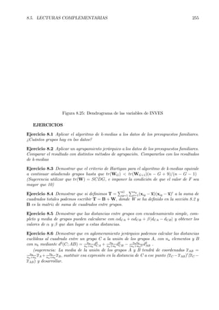 8.5. LECTURAS COMPLEMENTARIAS 255
Figura 8.25: Dendrograma de las variables de INVES
EJERCICIOS
Ejercicio 8.1 Aplicar el algoritmo de k-medias a los datos de los presupuestos familiares.
¿Cuántos grupos hay en lso datos?
Ejercicio 8.2 Aplicar un agrupamiento jerárquico a los datos de los presupuestos familiares.
Comparar el resultado con distintos métodos de agrupación. Compararlos con los resultados
de k-medias
Ejercicio 8.3 Demostrar que el criterio de Hartigan para el algoritmo de k-medias equivale
a continuar añadiendo grupos hasta que tr(WG) < tr(WG+1)(n − G + 9)/(n − G − 1)
(Sugerencia utilizar que tr(W) = SCDG, e imponer la condición de que el valor de F sea
mayor que 10)
Ejercicio 8.4 Demostrar que si deÞnimos T =
PG
g=1
Png
i=1(xig − x)(xig − x)0
a la suma de
cuadrados totales podemos escribir T = B + W, donde W se ha deÞnido en la sección 8.2 y
B es la matriz de suma de cuadrados entre grupos.
Ejercicio 8.5 Demostrar que las distancias entre grupos con encadenamiento simple, com-
pleto y media de grupos pueden calcularse con αdCA + αdCB + β |dCA − dCB| y obtener los
valores de α y β que dan lugar a estas distancias.
Ejercicio 8.6 Demostrar que en aglomeramiento jerárquico podemos calcular las distancias
euclídeas al cuadrado entre un grupo C a la unión de los grupos A, con na elementos y B
con nb mediante d2
(C; AB) = na
na+nb
d2
CA + nb
na+nb
d2
CB − nanb
(na+nb)2 d2
AB .
(sugerencia: La media de la unión de los grupos A y B tendrá de coordenadas xAB =
na
na+nb
xA + nb
na+nb
xB, sustituir esa expresión en la distancia de C a ese punto (xC −xAB)0
(xC −
xAB) y desarrollar.
 