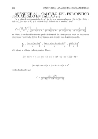 256 CAPÍTULO 8. ANÁLISIS DE CONGLOMERADOS
APÉNDICE 8.1. CÁLCULO DEL ESTADISTICO
JI-CUADRADO EN TABLAS 2×2
En la tabla de contingencia {a, b, c, d} las frecuencias esperadas son 1
n
{(a+c)(a+b), (a+
b)(b + d), (b + d)(c + d)} y el valor de la χ2
deÞnida en la seccion 7.3 es:
χ2
=
µ
ad − bc
n
¶2 ·
n
(a + c)(a + b)
+
n
(a + b)(b + d)
+
n
(a + c)(c + d)
+
n
(b + d)(c + d)
¸
En efecto, como la tabla tiene un grado de libertad, las discrepancias entre las frecuencias
observadas y esperadas deben de ser iguales, por ejemplo para la primera casilla
µ
a −
(a + c) (a + b)
n
¶2
=
µ
na − a(a + b + c) − bc
n
¶2
=
µ
ad − bc
n
¶2
y lo mismo se obtiene en las restantes. Como:
(b + d)(d + c) + (a + c)(c + d) + (a + b)(b + d) + (a + c)(a + b) =
(b + d)n + (a + c)n = (a + b + c + d)n = n2
resulta Þnalmente que:
χ2
=
(ab − bc)2
n
(a + b)(a + c)(b + d)(c + d)
.
 