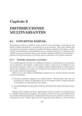 Capítulo 9
DISTRIBUCIONES
MULTIVARIANTES
9.1 CONCEPTOS BÁSICOS.
El problema central en la análisis de datos es decidir si las propiedades encontradas en una
muestra pueden generalizarse a la población de la que proviene. Para poder realizar esta
extrapolación necesitamos construir un modelo del sistema generador de los datos, es decir,
suponer una distribución de probabilidad para la variable aleatoria en la población. Este
capítulo repasa los conceptos básicos para construir modelos estadísticos multivariantes y
presenta las distribuciones que se utilizarán para la inferencia en los capítulos siguientes.
9.1.1 Variables aleatorias vectoriales.
Una variable aleatoria vectorial es el resultado de observar p características en un elemento
de una población. Por ejemplo, si observamos la edad y el peso de los estudiantes de una
universidad tendremos valores de una variable aleatoria bidimensional; si observamos el
número de trabajadores, las ventas y los beneÞcios de las empresas de un sector, tendremos
una variable aleatoria tridimensional.
Diremos que se ha deÞnido la distribución conjunta de una variable aleatoria vectorial
cuando se especiÞque:
1. El espacio muestral o conjunto de sus valores posibles. Representando cada valor por
un punto en el espacio de dimensión p, <p
, de los números reales, el espacio muestral
es, en general, un subconjunto de este espacio.
2. Las probabilidades de cada posible resultado (subconjunto de puntos) del espacio mues-
tral.
Diremos que la variable vectorial p−dimensional es discreta, cuando lo es cada una de las
p−variables escalares que la componen. Por ejemplo, el color de los ojos y del cabello forman
una variable bidimensional discreta. Análogamente, diremos que la variable es continua si sus
componentes lo son. Cuando algunos de sus componentes sean discretos y otros continuos
257
 
