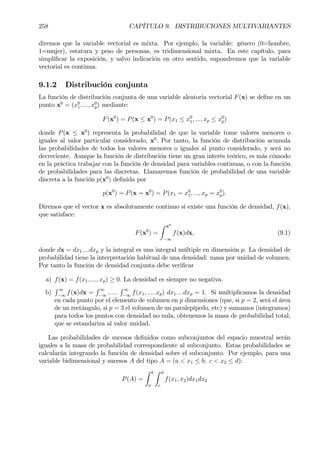 258 CAPÍTULO 9. DISTRIBUCIONES MULTIVARIANTES
diremos que la variable vectorial es mixta. Por ejemplo, la variable: género (0=hombre,
1=mujer), estatura y peso de personas, es tridimensional mixta. En este capítulo, para
simpliÞcar la exposición, y salvo indicación en otro sentido, supondremos que la variable
vectorial es continua.
9.1.2 Distribución conjunta
La función de distribución conjunta de una variable aleatoria vectorial F(x) se deÞne en un
punto x0
= (x0
1, ..., x0
p) mediante:
F(x0
) = P(x ≤ x0
) = P(x1 ≤ x0
1, ..., xp ≤ x0
p)
donde P(x ≤ x0
) representa la probabilidad de que la variable tome valores menores o
iguales al valor particular considerado, x0
. Por tanto, la función de distribución acumula
las probabilidades de todos los valores menores o iguales al punto considerado, y será no
decreciente. Aunque la función de distribución tiene un gran interés teórico, es más cómodo
en la práctica trabajar con la función de densidad para variables continuas, o con la función
de probabilidades para las discretas. Llamaremos función de probabilidad de una variable
discreta a la función p(x0
) deÞnida por
p(x0
) = P(x = x0
) = P(x1 = x0
1, ..., xp = x0
p).
Diremos que el vector x es absolutamente continuo si existe una función de densidad, f(x),
que satisface:
F(x0
) =
Z x0
−∞
f(x)dx, (9.1)
donde dx = dx1....dxp y la integral es una integral múltiple en dimensión p. La densidad de
probabilidad tiene la interpretación habitual de una densidad: masa por unidad de volumen.
Por tanto la función de densidad conjunta debe veriÞcar
a) f(x) = f(x1....., xp) ≥ 0. La densidad es siempre no negativa.
b)
R ∞
−∞
f(x)dx =
R ∞
−∞
......
R ∞
−∞
f(x1, .....xp) dx1....dxp = 1. Si multiplicamos la densidad
en cada punto por el elemento de volumen en p dimensiones (que, si p = 2, será el área
de un rectángulo, si p = 3 el volumen de un paralepípedo, etc) y sumamos (integramos)
para todos los puntos con densidad no nula, obtenemos la masa de probabilidad total,
que se estandariza al valor unidad.
Las probabilidades de sucesos deÞnidos como subconjuntos del espacio muestral serán
iguales a la masa de probabilidad correspondiente al subconjunto. Estas probabilidades se
calcularán integrando la función de densidad sobre el subconjunto. Por ejemplo, para una
variable bidimensional y sucesos A del tipo A = (a < x1 ≤ b; c < x2 ≤ d):
P(A) =
Z b
a
Z d
c
f(x1, x2)dx1dx2
 