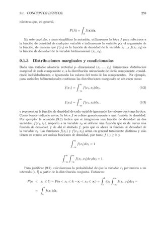 9.1. CONCEPTOS BÁSICOS. 259
mientras que, en general,
P(A) =
Z
A
f(x)dx.
En este capítulo, y para simpliÞcar la notación, utilizaremos la letra f para referirnos a
la función de densidad de cualquier variable e indicaremos la variable por el argumento de
la función, de manera que f(x1) es la función de densidad de la variable x1 , y f(x1, x2) es
la función de densidad de la variable bidimensional (x1, x2).
9.1.3 Distribuciones marginales y condicionadas
Dada una variable aleatoria vectorial p−dimensional (x1, ...., xp) llamaremos distribución
marginal de cada componente xi a la distribución univariante de dicho componente, consid-
erado individualmente, e ignorando los valores del resto de los componentes. Por ejemplo,
para variables bidimensionales continuas las distribuciones marginales se obtienen como:
f(x1) =
Z ∞
−∞
f(x1, x2)dx2, (9.2)
f(x2) =
Z ∞
−∞
f(x1, x2)dx1, (9.3)
y representan la función de densidad de cada variable ignorando los valores que toma la otra.
Como hemos indicado antes, la letra f se reÞere genericamente a una función de densidad.
Por ejemplo, la ecuación (9.2) indica que si integramos una función de densidad en dos
variables, f(x1, x2), respecto a la variable x2 se obtiene una función que es de nuevo una
función de densidad, y de ahí el símbolo f, pero que es ahora la función de densidad de
la variable x1. Las funciones f(x1) y f(x1, x2) serán en general totalmente distintas y sólo
tienen en común ser ambas funciones de densidad, por tanto f (.) ≥ 0, y
Z ∞
−∞
f(x1)dx1 = 1
Z ∞
−∞
Z ∞
−∞
f(x1, x2)dx1dx2 = 1.
Para justiÞcar (9.2), calcularemos la probabilidad de que la variable x1 pertenezca a un
intervalo (a, b] a partir de la distribución conjunta. Entonces:
P(a < x1 ≤ b) = P(a < x1 ≤ b; −∞ < x2 ≤ ∞) =
Z b
a
dx1
Z ∞
−∞
f(x1, x2)dx2 =
=
Z b
a
f(x1)dx1
 