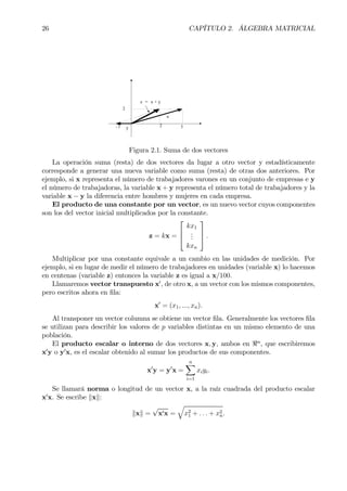 26 CAPÍTULO 2. ÁLGEBRA MATRICIAL
y 3
2
x
z = x + y
2- 1
Figura 2.1. Suma de dos vectores
La operación suma (resta) de dos vectores da lugar a otro vector y estadísticamente
corresponde a generar una nueva variable como suma (resta) de otras dos anteriores. Por
ejemplo, si x representa el número de trabajadores varones en un conjunto de empresas e y
el número de trabajadoras, la variable x + y representa el número total de trabajadores y la
variable x − y la diferencia entre hombres y mujeres en cada empresa.
El producto de una constante por un vector, es un nuevo vector cuyos componentes
son los del vector inicial multiplicados por la constante.
z = kx =



kx1
...
kxn


 .
Multiplicar por una constante equivale a un cambio en las unidades de medición. Por
ejemplo, si en lugar de medir el número de trabajadores en unidades (variable x) lo hacemos
en centenas (variable z) entonces la variable z es igual a x/100.
Llamaremos vector transpuesto x0
, de otro x, a un vector con los mismos componentes,
pero escritos ahora en Þla:
x0
= (x1, ..., xn).
Al transponer un vector columna se obtiene un vector Þla. Generalmente los vectores Þla
se utilizan para describir los valores de p variables distintas en un mismo elemento de una
población.
El producto escalar o interno de dos vectores x, y, ambos en <n
, que escribiremos
x0
y o y0
x, es el escalar obtenido al sumar los productos de sus componentes.
x0
y = y0
x =
nX
i=1
xiyi.
Se llamará norma o longitud de un vector x, a la raíz cuadrada del producto escalar
x0
x. Se escribe kxk:
kxk =
√
x0x =
q
x2
1 + . . . + x2
n.
 