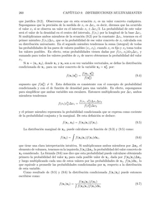 260 CAPÍTULO 9. DISTRIBUCIONES MULTIVARIANTES
que justiÞca (9.2). Observemos que en esta ecuación x1 es un valor concreto cualquiera.
Supongamos que la precisión de la medida de x1 es ∆x1, es decir, diremos que ha ocurrido
el valor x1 si se observa un valor en el intervalo x1 ± ∆x1/2. La probabilidad de este valor
será el valor de la densidad en el centro del intervalo, f(x1) por la longitud de la base ∆x1.
Si multiplicamos ambos miembros de la ecuación (9.2) por la constante ∆x1, tenemos en el
primer miembro f(x1)∆x1, que es la probabilidad de ese valor concreto de x1 calculada con
su distribución univariante. En el segundo miembro tendremos la suma (integral) de todas
las probabilidades de los pares de valores posibles (x1, x2), cuando x1 es Þjo y x2 toma todos
los valores posibles. En efecto, estas probabilidades vienen dadas por f(x1, x2)dx2∆x1, y
sumando para todos los valores posibles de x2 de nuevo obtenemos la probabilidad del valor
x1.
Si x = (x1, x2), donde x1 y x2 son a su vez variables vectoriales, se deÞne la distribución
condicionada de x1, para un valor concreto de la variable x2 = x0
2, por:
f(x1|x0
2) =
f(x1, x0
2)
f(x0
2)
(9.4)
supuesto que f(x0
2) 6= 0. Esta deÞnición es consistente con el concepto de probabilidad
condicionada y con el de función de densidad para una variable. En efecto, supongamos
para simpliÞcar que ambas variables son escalares. Entonces multiplicando por ∆x1 ambos
miembros tendremos
f(x1|x0
2)∆x1 =
f(x1, x0
2)∆x1∆x2
f(x0
2)∆x2
y el primer miembro representa la probabilidad condicionada que se expresa como cociente
de la probabilidad conjunta y la marginal. De esta deÞnición se deduce:
f(x1, x2) = f(x2|x1)f(x1). (9.5)
La distribución marginal de x2, puede calcularse en función de (9.3) y (9.5) como:
f(x2) =
Z
f(x2|x1)f(x1)dx1, (9.6)
que tiene una clara interpretación intuitiva. Si multiplicamos ambos miembros por ∆x2, el
elemento de volumen, tenemos en la izquierda f(x2)∆x2, la probabilidad del valor concreto de
x2 considerado. La fórmula (9.6) nos dice que esta probabilidad puede calcularse obteniendo
primero la probabilidad del valor x2 para cada posible valor de x1, dada por f(x2|x1)∆x2,
y luego multiplicando cada uno de estos valores por las probabilidades de x1, f(x1)dx1, lo
que equivale a promedir las probabilidades condicionadas por x1 respecto a la distribución
de esta variable.
Como resultado de (9.5) y (9.6) la distribución condicionada f(x1|x2) puede entonces
escribirse como:
f(x1|x2) =
f(x2|x1)f(x1)
R
f(x2|x1)f(x1)dx1
(9.7)
 