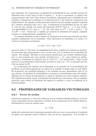 9.2. PROPIEDADES DE VARIABLES VECTORIALES 263
debe disminuir. En consecuencia, la densidad de probabilidad de una variable aleatoria de
dimensión alta es muy baja en todo el espacio, o, lo que es equivalente, el espacio esta
progresivamente más vacío. Para ilustrar el problema, supongamos que la densidad de una
variable p−dimensional es uniforme en el hipercubo [0,1]p
y que todos los componentes son
independientes. Por ejemplo, pueden generarse muestras de esta variable tomando conjuntos
de p números aleatorios entre cero y uno. Consideremos la probabilidad de que un valor
al azar de esta variable esté dentro del hipercubo [0; 0, 9]p
. Para p = 1, el caso escalar,
esta probabilidad es 0, 9, para p = 10, este valor baja a 0, 910
= 0, 35, y para p = 30
es 0, 930
= 0, 04. Vemos que, a medida que aumenta la dimensión del espacio, cualquier
conjunto va, progresivamente, quedándose vacío.
Un segundo problema es que el número de parámetros necesario para describir los datos
aumenta rápidamente con la dimensión. Para representar en dimensión p la media y la
matriz de covarianzas necesitamos
p + p(p + 1)/2 = p(p + 3)/2
que es de orden p2
. Por tanto, la complejidad de los datos, medida por el número de parámet-
ros necesarios para representarlos, crece, en este caso, con el cuadrado de la dimensión del
espacio. Por ejemplo, 100 datos es una muestra grande para una variable unidimensional,
pero es muy pequeña para una variable vectorial con p = 14 : para estimar las medias,
varianzas y covarianzas se requieren más de 14(17)/2 = 119 observaciones. Como norma
general, los procedimientos multivariantes necesita un ratio n/p > 10 y es deseable que este
ratio sea mayor de 20.
La consecuencia del aumento de la dimensión es un aumento de la incertidumbre del
problema: la previsión conjunta de los valores de la variable va siendo cada vez más difícil.
En la práctica, este problema disminuye si las variables son muy dependientes entre sí, ya
que entonces, la densidad de probabilidad se concentra en determinadas zonas del espacio,
deÞnidas por la relación de dependencia, en lugar de repartirse por todo el espacio muestral.
Esta dependencia puede usarse, extendiendo los métodos que como hemos visto en capítulos
anteriores, para reducir la dimensión del espacio de variables y evitar la maldición de la
dimensionalidad.
9.2 PROPIEDADES DE VARIABLES VECTORIALES
9.2.1 Vector de medias
Llamaremos esperanza, o vector de medias, µ, de una variable multidimensional, x, al vector
cuyos componentes son las esperanzas, o medias, de los componentes de la variable aleatoria.
Escribiremos el vector de medias como:
µ = E [x] (9.11)
donde debe entenderse que la esperanza operando sobre un vector o una matriz es el resultado
de aplicar este operador (tomar medias) a cada uno de los componentes. Si la variable es
 
