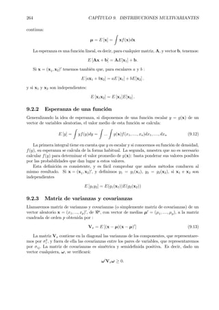 264 CAPÍTULO 9. DISTRIBUCIONES MULTIVARIANTES
continua:
µ = E [x] =
Z
xf(x)dx
La esperanza es una función lineal, es decir, para cualquier matriz, A, y vector b, tenemos:
E [Ax + b] = AE[x1] + b.
Si x = (x1, x2)0
tenemos también que, para escalares a y b :
E [ax1 + bx2] = aE [x1] + bE[x2] .
y si x1 y x2 son independientes:
E [x1x2] = E [x1]E[x2] .
9.2.2 Esperanza de una función
Generalizando la idea de esperanza, si disponemos de una función escalar y = g(x) de un
vector de variables aleatorias, el valor medio de esta función se calcula:
E [y] =
Z
yf(y)dy =
Z
...
Z
g(x)f(x1, ...., xn)dx1, ...., dxn (9.12)
La primera integral tiene en cuenta que y es escalar y si conocemos su función de densidad,
f(y), su esperanza se calcula de la forma habitual. La segunda, muestra que no es necesario
calcular f(y) para determinar el valor promedio de g(x): basta ponderar sus valores posibles
por las probabilidades que dan lugar a estos valores.
Esta deÞnición es consistente, y es fácil comprobar que ambos métodos conducen al
mismo resultado. Si x = (x1, x2)0
, y deÞnimos y1 = g1(x1), y2 = g2(x2), si x1 e x2 son
independientes
E [y1y2] = E(g1(x1))E(g2(x2))
9.2.3 Matriz de varianzas y covarianzas
Llamaremos matriz de varianzas y covarianzas (o simplemente matriz de covarianzas) de un
vector aleatorio x = (x1, ..., xp)0
, de <p
, con vector de medias µ0
= (µ1, ...., µp), a la matriz
cuadrada de orden p obtenida por :
Vx = E [(x − µ)(x − µ)0
] (9.13)
La matriz Vx contiene en la diagonal las varianzas de los componentes, que representare-
mos por σ2
i , y fuera de ella las covarianzas entre los pares de variables, que representaremos
por σij. La matriz de covarianzas es simétrica y semideÞnida positiva. Es decir, dado un
vector cualquiera, ω, se veriÞcará:
ω0
Vxω ≥ 0.
 