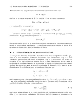 9.2. PROPIEDADES DE VARIABLES VECTORIALES 265
Para demostrar esta propiedad deÞnamos una variable unidimensional por:
y = (x − µ)0
ω
donde ω es un vector arbitrario de <p
. La variable y tiene esperanza cero ya que
E(y) = E [(x − µ)]0
ω =0
y su varianza debe ser no negativa:
var(y) = E
£
y2
¤
= ω0
E [(x − µ)(x − µ)0
] ω = ω0
Vxω ≥ 0
Llamaremos varianza media al promedio de las varianzas dado por tr(Vx)/p, varianza
generalizada a |Vx| y variabilidad promedio a
V P = |Vx|1/p
que es una medida global de la variabilidad conjunta para todas las variables que tiene en
cuenta su estructura de dependencia. La interpretación de estas medidas es similar a la
estudiada en el capítulo 3 para distribuciones de datos.
9.2.4 Transformaciones de vectores aleatorios.
Al trabajar con funciones de densidad de vectores aleatorios es importante recordar que,
como en el caso univariante, la función de densidad tiene dimensiones: si p = 1, caso
univariante, probabilidad por unidad de longitud, si p = 2, probabilidad por unidad de
superÞcie, si p = 3 por unidad de volumen y si p > 3) de hipervolumen. Por lo tanto, si
cambiamos las unidades de medida de las variables, la función de densidad debe modiÞcarse
también. En general, sea x un vector de <p
con función de densidad fx(x) y sea otro vector
aleatorio y de <p
, deÞnido mediante la transformación uno a uno:
y1 = g1(x1, ....., xp)
...
...
yp = gp(x1, ...., xp),
donde suponemos que existen las funciones inversas x1 = h1(y1, ..., yp), ..., xp = hp(y1, ..., yp),
y que todas las funciones implicadas son diferenciables. Entonces, puede demostrarse que la
función de densidad del vector y viene dada por:
fy(y) = fx(x)
¯
¯
¯
¯
dx
dy
¯
¯
¯
¯ , (9.14)
donde aquí hemos utilizado fy y fx para representar las funciones de densidad de las vari-
ables y, y x, para evitar confusiones. El término |dx/dy| representa el jacobiano de la
 