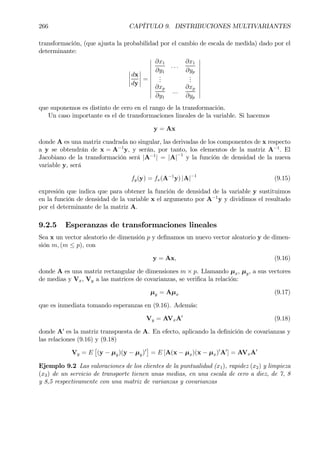266 CAPÍTULO 9. DISTRIBUCIONES MULTIVARIANTES
transformación, (que ajusta la probabilidad por el cambio de escala de medida) dado por el
determinante:
¯
¯
¯
¯
dx
dy
¯
¯
¯
¯ =
¯
¯
¯
¯
¯
¯
¯
¯
¯
¯
∂x1
∂y1
. . .
∂x1
∂yp
...
...
∂xp
∂y1
...
∂xp
∂yp
¯
¯
¯
¯
¯
¯
¯
¯
¯
¯
que suponemos es distinto de cero en el rango de la transformación.
Un caso importante es el de transformaciones lineales de la variable. Si hacemos
y = Ax
donde A es una matriz cuadrada no singular, las derivadas de los componentes de x respecto
a y se obtendrán de x = A−1
y, y serán, por tanto, los elementos de la matriz A−1
. El
Jacobiano de la transformación será |A−1
| = |A|−1
y la función de densidad de la nueva
variable y, será
fy(y) = fx(A−1
y) |A|−1
(9.15)
expresión que indica que para obtener la función de densidad de la variable y sustituimos
en la función de densidad de la variable x el argumento por A−1
y y dividimos el resultado
por el determinante de la matriz A.
9.2.5 Esperanzas de transformaciones lineales
Sea x un vector aleatorio de dimensión p y deÞnamos un nuevo vector aleatorio y de dimen-
sión m, (m ≤ p), con
y = Ax, (9.16)
donde A es una matriz rectangular de dimensiones m × p. Llamando µx, µy, a sus vectores
de medias y Vx, Vy a las matrices de covarianzas, se veriÞca la relación:
µy = Aµx (9.17)
que es inmediata tomando esperanzas en (9.16). Además:
Vy = AVxA0
(9.18)
donde A0
es la matriz transpuesta de A. En efecto, aplicando la deÞnición de covarianzas y
las relaciones (9.16) y (9.18)
Vy = E
£
(y − µy)(y − µy)0
¤
= E [A(x − µx)(x − µx)0
A0
] = AVxA0
Ejemplo 9.2 Las valoraciones de los clientes de la puntualidad (x1), rapidez (x2) y limpieza
(x3) de un servicio de transporte tienen unas medias, en una escala de cero a diez, de 7, 8
y 8,5 respectivamente con una matriz de varianzas y covarianzas
 