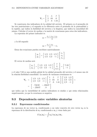 9.3. DEPENDENCIA ENTRE VARIABLES ALEATORIAS 267
Vx =


1 .5 .7
.5 .64 .6
.7 .6 1.44


Se construyen dos indicadores de la calidad del servicio. El primero es el promedio de
las tres puntuaciones y el segundo es la diferencia entre el promedio de la puntualidad y
la rapidez, que indica la Þabilidad del servicio y la limpieza, que indica la comodidad del
mismo. Calcular el vector de medias y la matriz de covarianzas para estos dos indicadores.
La expresión del primer indicador es
y1 =
x1 + x2 + x3
3
y la del segundo
y2 =
x1 + x2
2
− x3
Estas dos ecuaciones pueden escribirse matricialmente
·
y1
y2
¸
=
·
1/3 1/3 1/3
1/2 1/2 −1
¸


x1
x2
x3


El vector de medias será
·
µ1
µ2
¸
=
·
1/3 1/3 1/3
1/2 1/2 −1
¸


7
8
8, 5

 =
·
7, 83
−1
¸
y el valor 7,83 es una medida global de la calidad promedio del servicio y el menos uno de
la relación Þabilidad comodidad. La matriz de varianzas covarianzas es:
Vy =
·
1/3 1/3 1/3
1/2 1/2 −1
¸


1 .5 .7
.5 .64 .6
.7 .6 1.44




1/3 1/2
1/3 1/2
1/3 −1

 =
=
·
. 742 22 −. 256 67
−. 256 67 . 8
¸
que indica que la variabilidad de ambos indicadores es similar y que están relacionados
negativamente, ya que la covarianza es negativa.
9.3 Dependencia entre variables aleatorias
9.3.1 Esperanzas condicionadas
La esperanza de un vector x1 condicionada a un valor concreto de otro vector x2 es la
esperanza de la distribución de x1 condicionada a x2 y viene dada por:
E [x1|x2] =
Z
x1f (x1|x2) dx1.
 