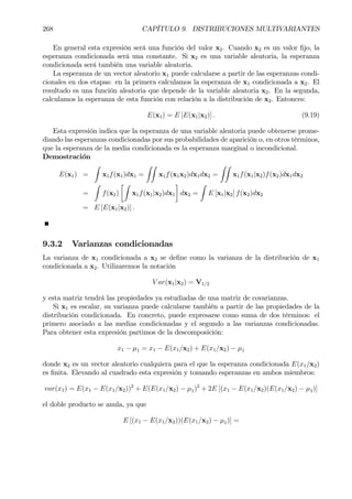 268 CAPÍTULO 9. DISTRIBUCIONES MULTIVARIANTES
En general esta expresión será una función del valor x2. Cuando x2 es un valor Þjo, la
esperanza condicionada será una constante. Si x2 es una variable aleatoria, la esperanza
condicionada será también una variable aleatoria.
La esperanza de un vector aleatorio x1 puede calcularse a partir de las esperanzas condi-
cionales en dos etapas: en la primera calculamos la esperanza de x1 condicionada a x2. El
resultado es una función aleatoria que depende de la variable aleatoria x2. En la segunda,
calculamos la esperanza de esta función con relación a la distribución de x2. Entonces:
E(x1) = E [E(x1|x2)] . (9.19)
Esta expresión indica que la esperanza de una variable aleatoria puede obtenerse prome-
diando las esperanzas condicionadas por sus probabilidades de aparición o, en otros términos,
que la esperanza de la media condicionada es la esperanza marginal o incondicional.
Demostración
E(x1) =
Z
x1f(x1)dx1 =
ZZ
x1f(x1x2)dx1dx2 =
ZZ
x1f(x1|x2)f(x2)dx1dx2
=
Z
f(x2)
·Z
x1f(x1|x2)dx1
¸
dx2 =
Z
E [x1|x2] f(x2)dx2
= E [E(x1|x2)] .
9.3.2 Varianzas condicionadas
La varianza de x1 condicionada a x2 se deÞne como la varianza de la distribución de x1
condicionada a x2. Utilizaremos la notación
V ar(x1|x2) = V1/2
y esta matriz tendrá las propiedades ya estudiadas de una matriz de covarianzas.
Si x1 es escalar, su varianza puede calcularse también a partir de las propiedades de la
distribución condicionada. En concreto, puede expresarse como suma de dos términos: el
primero asociado a las medias condicionadas y el segundo a las varianzas condicionadas.
Para obtener esta expresión partimos de la descomposición:
x1 − µ1 = x1 − E(x1/x2) + E(x1/x2) − µ1
donde x2 es un vector aleatorio cualquiera para el que la esperanza condicionada E(x1/x2)
es Þnita. Elevando al cuadrado esta expresión y tomando esperanzas en ambos miembros:
var(x1) = E(x1 − E(x1/x2))2
+ E(E(x1/x2) − µ1)2
+ 2E [(x1 − E(x1/x2)(E(x1/x2) − µ1)]
el doble producto se anula, ya que
E [(x1 − E(x1/x2))(E(x1/x2) − µ1)] =
 