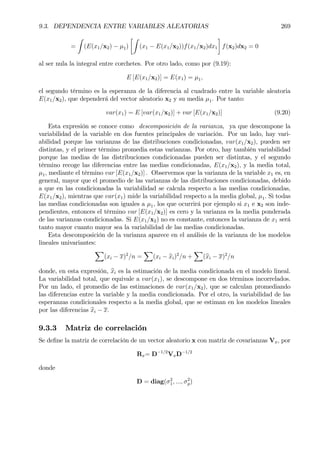 9.3. DEPENDENCIA ENTRE VARIABLES ALEATORIAS 269
=
Z
(E(x1/x2) − µ1)
·Z
(x1 − E(x1/x2))f(x1/x2)dx1
¸
f(x2)dx2 = 0
al ser nula la integral entre corchetes. Por otro lado, como por (9.19):
E [E(x1/x2)] = E(x1) = µ1,
el segundo término es la esperanza de la diferencia al cuadrado entre la variable aleatoria
E(x1/x2), que dependerá del vector aleatorio x2 y su media µ1. Por tanto:
var(x1) = E [var(x1/x2)] + var [E(x1/x2)] (9.20)
Esta expresión se conoce como descomposición de la varianza, ya que descompone la
variabilidad de la variable en dos fuentes principales de variación. Por un lado, hay vari-
abilidad porque las varianzas de las distribuciones condicionadas, var(x1/x2), pueden ser
distintas, y el primer término promedia estas varianzas. Por otro, hay también variabilidad
porque las medias de las distribuciones condicionadas pueden ser distintas, y el segundo
término recoge las diferencias entre las medias condicionadas, E(x1/x2), y la media total,
µ1, mediante el término var [E(x1/x2)] . Observemos que la varianza de la variable x1 es, en
general, mayor que el promedio de las varianzas de las distribuciones condicionadas, debido
a que en las condicionadas la variabilidad se calcula respecto a las medias condicionadas,
E(x1/x2), mientras que var(x1) mide la variabilidad respecto a la media global, µ1. Si todas
las medias condicionadas son iguales a µ1, los que ocurrirá por ejemplo si x1 e x2 son inde-
pendientes, entonces el término var [E(x1/x2)] es cero y la varianza es la media ponderada
de las varianzas condicionadas. Si E(x1/x2) no es constante, entonces la varianza de x1 será
tanto mayor cuanto mayor sea la variabilidad de las medias condicionadas.
Esta descomposición de la varianza aparece en el análisis de la varianza de los modelos
lineales univariantes:
X
(xi − x)2
/n =
X
(xi − bxi)2
/n +
X
(bxi − x)2
/n
donde, en esta expresión, bxi es la estimación de la media condicionada en el modelo lineal.
La variabilidad total, que equivale a var(x1), se descompone en dos términos incorrelados.
Por un lado, el promedio de las estimaciones de var(x1/x2), que se calculan promediando
las diferencias entre la variable y la media condicionada. Por el otro, la variabilidad de las
esperanzas condicionales respecto a la media global, que se estiman en los modelos lineales
por las diferencias bxi − x.
9.3.3 Matriz de correlación
Se deÞne la matriz de correlación de un vector aleatorio x con matriz de covarianzas Vx, por
Rx= D−1/2
VxD−1/2
donde
D = diag(σ2
1, ..., σ2
p)
 