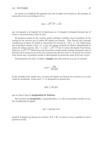 2.2. VECTORES 27
La norma es la longitud del segmento que une el origen con el punto x. Por ejemplo, la
norma del vector x en la Þgura 2.1 es
kxk =
√
32 + 22 =
√
13
que corresponde a la longitud de la hipotenusa en el triángulo rectángulo formado por el
vector y sus proyecciones sobre los ejes.
El producto escalar de dos vectores puede calcularse también como el producto de las
normas de los vectores por el coseno del ángulo que forman. Para ilustrar este concepto
consideremos la Þgura 2.1 donde se representan los vectores x =
¡a
0
¢
y y =
¡a
c
¢
. Observemos
que el producto escalar es x0
y =a2
y que este mismo resultado se obtiene multiplicando la
norma de ambos vectores, kxk = a y kyk =
√
a2 + c2 por el coseno del ángulo θ que forma,
dado por a/
√
a2 + c2. Observemos que el producto escalar puede también expresarse como el
producto de la norma de un vector por la proyección del otro sobre él. Si uno de los vectores
tiene norma uno, el producto escalar es directamente la proyección sobre él del otro vector.
Generalizando esta idea, se deÞne el ángulo entre dos vectores x, y por la relación:
cos θ =
x0
y
kxk kyk
.
Si dos variables tiene media cero, el coseno del ángulo que forman dos vectores es su coeÞ-
ciente de correlación. Como cos θ ≤ 1, se demuestra en general que:
|x0
y| ≤ kxk kyk .
que se conoce como la desigualdad de Schwarz.
Dos vectores son ortogonales, o perpendiculares, si y sólo si su producto escalar es cero.
Por la deÞnición de ángulo
x0
y = kxk kyk cos θ,
siendo θ el ángulo que forman los vectores. Si θ = 90◦
el coseno es cero y también lo será el
producto escalar.
 
