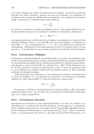 270 CAPÍTULO 9. DISTRIBUCIONES MULTIVARIANTES
es la matriz diagonal que contiene las varianzas de las variables. La matriz de correlación
será pues una matriz cuadrada y simétrica con unos en la diagonal y los coeÞcientes de
correlacion entre los pares de variables fuera de la diagonal. Los coeÞcientes de correlación
simple o coeÞcientes de correlación lineal, vienen dados por
ρij =
σij
σiσj
La matriz de correlación es también semideÞnida positiva. Una medida global de las cor-
relaciones lineales existentes en el conjunto de variables es la dependencia, deÞnida por
Dx = 1 − |Rx|1/(p−1)
cuya interpretación para variables aleatorias es análoga a la presentada en el capítulo 3 para
variables estadísticas. Para p = 2 la matriz Rx tiene unos en la diagonal y el coeÞciente ρ12
fuera, |Rx| = 1−ρ2
12, y la dependencia Dx = 1−(1−ρ2
12) = ρ2
12 coincide con el coeÞciente de
determinación. Se demuestra de la misma forma que se hizo en el capítulo 3 que en el caso
general, p > 2, la dependencia es un promedio geométrico de coeÞcientes de determinación.
9.3.4 Correlaciones Múltiples
Se denomina correlación múltiple de una variable escalar, y, y un vector de variables x a una
medida de la capacidad de prever y mediante una función lineal de las variables x. Suponien-
do, sin pérdida de generalidad, que las variables tienen media cero, deÞnimos la mejor predic-
ción lineal de y como la función β0
x que minimiza E(y − β0
x)2
. Puede demostrarse que
β = V−1
x Vxy siendo Vx la matriz de covarianzas de x y Vxy el vector de covarianzas entre
y y x. El coeÞciente de correlación simple entre las variables escalares y y β0
x se denomina
coeÞciente de correlación múltiple.
Puede demostrarse que si llamamos σij a los términos de la matriz de covarianzas V de
un vector de variables y σij
a los términos de la matriz V−1
, el coeÞciente de correlación
múltiple, Ri.R entre cada variable (i) y todas las demás (R) se calcula como:
R2
i.R = 1 −
1
σijσij
En particular, si E(y|x) es una función lineal de x entonces E(y|x) = β0
x y R2
i.R puede
también calcularse como 1−σ2
y|x/σ2
y, donde σ2
y|x es la varianza de la distribución condicionada,
y|x y σ2
y la varianza marginal de y.
9.3.5 Correlaciones Parciales
Supongamos que obtenemos la mejor aproximación lineal a un vector de variables x1 de
dimensiones p1 ×1 a partir de otro vector de variables x2 de dimensiones p2 ×1. Suponiendo
que las variables tienen media cero, esto implica calcular un vector Bx2 donde B es una ma-
triz de coeÞcientes de dimensiones p1 × p2 de manera que
Pp1
j=1 E(x1j − β0
jx2)2
sea mínima,
donde x1j es el componente j del vector x1 y β0
j la Þla j de la matriz B. Llamemos V1/2 a la
 