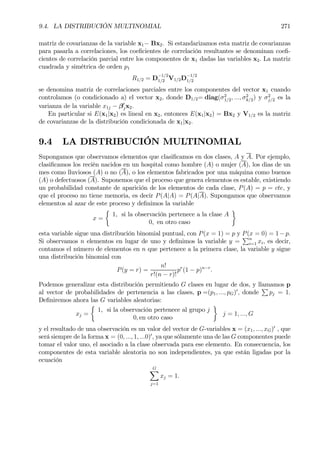 9.4. LA DISTRIBUCIÓN MULTINOMIAL 271
matriz de covarianzas de la variable x1− Bx2. Si estandarizamos esta matriz de covarianzas
para pasarla a correlaciones, los coeÞcientes de correlación resultantes se denominan coeÞ-
cientes de correlación parcial entre los componentes de x1 dadas las variables x2. La matriz
cuadrada y simétrica de orden p1
R1/2 = D
−1/2
1/2 V1/2D
−1/2
1/2
se denomina matriz de correlaciones parciales entre los componentes del vector x1 cuando
controlamos (o condicionado a) el vector x2, donde D1/2= diag(σ2
1/2, ..., σ2
k/2) y σ2
j/2 es la
varianza de la variable x1j − β0
jx2.
En particular si E(x1|x2) es lineal en x2, entonces E(x1|x2) = Bx2 y V1/2 es la matriz
de covarianzas de la distribución condicionada de x1|x2.
9.4 LA DISTRIBUCIÓN MULTINOMIAL
Supongamos que observamos elementos que clasiÞcamos en dos clases, A y A. Por ejemplo,
clasiÞcamos los recién nacidos en un hospital como hombre (A) o mujer (A), los dias de un
mes como lluviosos (A) o no (A), o los elementos fabricados por una máquina como buenos
(A) o defectuosos (A). Suponemos que el proceso que genera elementos es estable, existiendo
un probabilidad constante de aparición de los elementos de cada clase, P(A) = p = cte, y
que el proceso no tiene memoria, es decir P(A|A) = P(A|A). Supongamos que observamos
elementos al azar de este proceso y deÞnimos la variable
x =
½
1, si la observación pertenece a la clase A
0, en otro caso
¾
esta variable sigue una distribución binomial puntual, con P(x = 1) = p y P(x = 0) = 1−p.
Si observamos n elementos en lugar de uno y deÞnimos la variable y =
Pn
i=1 xi, es decir,
contamos el número de elementos en n que pertenece a la primera clase, la variable y sigue
una distribución binomial con
P(y = r) =
n!
r!(n − r)!
pr
(1 − p)n−r
.
Podemos generalizar esta distribución permitiendo G clases en lugar de dos, y llamamos p
al vector de probabilidades de pertenencia a las clases, p =(p1, ..., pG)0
, donde
P
pj = 1.
DeÞniremos ahora las G variables aleatorias:
xj =
½
1, si la observación pertenece al grupo j
0, en otro caso
¾
j = 1, ..., G
y el resultado de una observación es un valor del vector de G-variables x = (x1, ..., xG)0
, que
será siempre de la forma x = (0, ..., 1, ...0)0
, ya que sólamente una de las G componentes puede
tomar el valor uno, el asociado a la clase observada para ese elemento. En consecuencia, los
componentes de esta variable aleatoria no son independientes, ya que están ligadas por la
ecuación
GX
j=1
xj = 1.
 