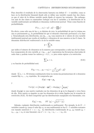 272 CAPÍTULO 9. DISTRIBUCIONES MULTIVARIANTES
Para describir el resultado de la observación bastaría con deÞnir G − 1 variables, como se
hace en la distribución binomial donde sólo se deÞne una variable cuando hay dos clases,
ya que el valor de la última variable queda Þjada al conocer las restantes. Sin embargo,
con más de dos clases es constumbre trabajar con las G variables y la distribución de la
variable multivariante así deÞnida se denomina multinomial puntual. Tiene como función de
probabilidades
P(x1, .., xG) = px1
1 ...pxG
G =
Y
p
xj
j
En efecto, como sólo una de las xj es distinta de cero, la probabilidad de que la j-ésima sea
uno es precisamente pj, la probabilidad de que el elemento observado pertenezca a la clase
j. Generalizando esta distribución, sea (x1, ..., xn) una muestra de n valores de esta variable
multinomial puntual que resulta al clasiÞcar n elementos de una muestra en las G clases. Se
denomina distribución multinomial a la de la variable suma:
y =
nX
i=1
xi
que indica el número de elementos en la muestra que corresponden a cada una de las clases.
Los componentes de esta variable, y =(y1, ..., yG)0
, representan las frecuencias observadas de
cada clase y podrán tomar los valores yi = 0, 1, ...n, pero están sujetos a la restricción:
X
yi = n, (9.21)
y su función de probabilidad será:
P(y1 = n1, .., yG = nG) =
n!
n1!...nG!
pn1
1 ...pnG
G
donde
P
ni = n. El término combinatorio tiene en cuenta las permutaciones de n elementos
cuando hay n1, ..., nG repetidos. Se comprueba que
E(y) =np = µy
y
V ar(y) =n
£
diag(p) − pp0¤
= diag(µy)−
1
n
µyµy
0
donde diag(p) es una matriz cuadrada con los elementos de p en la diagonal y ceros fuera
de ella. Esta matriz es singular ya que los elementos de y están ligados por la ecuación de
restricción (9.21). Es fácil comprobar que las distribuciones marginales son binomiales, con:
E[yj] = npj, DT [yj] =
q
pj(1 − pj).
Además, cualquier distribución condicionada es multinomial. Por ejemplo, la de G − 1
variables cuando yG toma el valor Þjo nG es una multinomial en las G−1 variables restantes
con tamaño muestral n0
= n − nG. La distribución condicionada de y1, y2 cuando y3 =
n3, ..., yG = nG es una binomial, con n0
= n − n3 − n4 − ... − nG, etc.
 