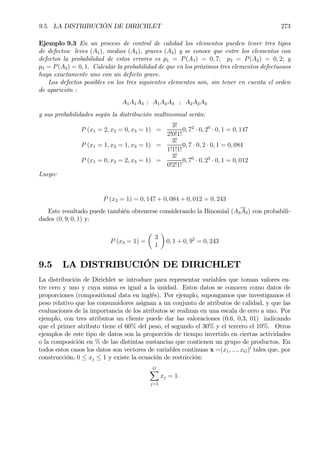 9.5. LA DISTRIBUCIÓN DE DIRICHLET 273
Ejemplo 9.3 En un proceso de control de calidad los elementos pueden tener tres tipos
de defectos: leves (A1), medios (A2), graves (A3) y se conoce que entre los elementos con
defectos la probabilidad de estos errores es p1 = P(A1) = 0, 7; p2 = P(A2) = 0, 2; y
p3 = P(A3) = 0, 1. Calcular la probabilidad de que en los próximos tres elementos defectuosos
haya exactamente uno con un defecto grave.
Los defectos posibles en los tres siguientes elementos son, sin tener en cuenta el orden
de aparición :
A1A1A3 ; A1A2A3 ; A2A2A3
y sus probabilidades según la distribución multinomial serán:
P (x1 = 2, x2 = 0, x3 = 1) =
3!
2!0!1!
0, 72
· 0, 20
· 0, 1 = 0, 147
P (x1 = 1, x2 = 1, x3 = 1) =
3!
1!1!1!
0, 7 · 0, 2 · 0, 1 = 0, 084
P (x1 = 0, x2 = 2, x3 = 1) =
3!
0!2!1!
0, 70
· 0, 22
· 0, 1 = 0, 012
Luego:
P (x3 = 1) = 0, 147 + 0, 084 + 0, 012 = 0, 243
Este resultado puede también obtenerse considerando la Binomial (A3A3) con probabili-
dades (0, 9; 0, 1) y:
P (x3 = 1) =
µ
3
1
¶
0, 1 + 0, 92
= 0, 243
9.5 LA DISTRIBUCIÓN DE DIRICHLET
La distribución de Dirichlet se introduce para representar variables que toman valores en-
tre cero y uno y cuya suma es igual a la unidad. Estos datos se conocen como datos de
proporciones (compositional data en inglés). Por ejemplo, supongamos que investigamos el
peso relativo que los consumidores asignan a un conjunto de atributos de calidad, y que las
evaluaciones de la importancia de los atributos se realizan en una escala de cero a uno. Por
ejemplo, con tres atributos un cliente puede dar las valoraciones (0.6, 0,3, 01) indicando
que el primer atributo tiene el 60% del peso, el segundo el 30% y el tercero el 10%. Otros
ejemplos de este tipo de datos son la proporción de tiempo invertido en ciertas actividades
o la composición en % de las distintas sustancias que contienen un grupo de productos. En
todos estos casos los datos son vectores de variables continuas x =(x1, ..., xG)0
tales que, por
construcción, 0 ≤ xj ≤ 1 y existe la ecuación de restricción:
GX
j=1
xj = 1.
 