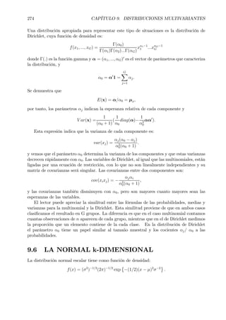 274 CAPÍTULO 9. DISTRIBUCIONES MULTIVARIANTES
Una distribución apropiada para representar este tipo de situaciones es la distribución de
Dirichlet, cuya función de densidad es:
f(x1, ..., xG) =
Γ(α0)
Γ(α1)Γ(α2)...Γ(αG)
xα1−1
1 ...xαG−1
G
donde Γ(.) es la función gamma y α = (α1, ..., αG)0
es el vector de parámetros que caracteriza
la distribución, y
α0 = α0
1 =
GX
j=1
αj.
Se demuestra que
E(x) = α/α0 = µx,
por tanto, los parámetros αj indican la esperanza relativa de cada componente y
V ar(x) =
1
(α0 + 1)
(
1
α0
diag(α)−
1
α2
0
αα0
).
Esta expresión indica que la varianza de cada componente es:
var(xj) =
αj(α0 − αj)
α2
0(α0 + 1)
.
y vemos que el parámetro α0 determina la varianza de los componentes y que estas varianzas
decrecen rápidamente con α0. Las variables de Dirichlet, al igual que las multinomiales, están
ligadas por una ecuación de restricción, con lo que no son linealmente independientes y su
matriz de covarianzas será singular. Las covarianzas entre dos componentes son:
cov(xixj) = −
αjαi
α2
0(α0 + 1)
,
y las covarianzas también disminuyen con α0, pero son mayores cuanto mayores sean las
esperanzas de las variables.
El lector puede apreciar la similitud entre las fórmulas de las probabilidades, medias y
varianzas para la multinomial y la Dirichlet. Esta similitud proviene de que en ambos casos
clasiÞcamos el resultado en G grupos. La diferencia es que en el caso multinomial contamos
cuantas observaciones de n aparecen de cada grupo, mientras que en el de Dirichlet medimos
la proporción que un elemento contiene de la cada clase. En la distribución de Dirichlet
el parámetro α0 tiene un papel similar al tamaño muestral y los cocientes αj/ α0 a las
probabilidades.
9.6 LA NORMAL k-DIMENSIONAL
La distribución normal escalar tiene como función de densidad:
f(x) = (σ2
)−1/2
(2π)−1/2
exp
©
−(1/2)(x − µ)2
σ−2
ª
.
 