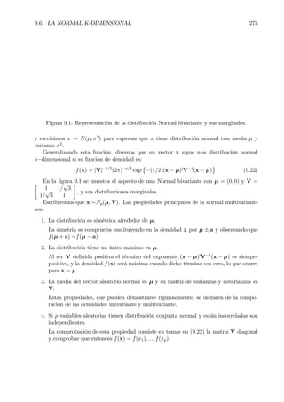 9.6. LA NORMAL K-DIMENSIONAL 275
Figura 9.1: Representación de la distribución Normal bivariante y sus marginales.
y escribimos x ∼ N(µ, σ2
) para expresar que x tiene distribución normal con media µ y
varianza σ2
.
Generalizando esta función, diremos que un vector x sigue una distribución normal
p−dimensional si su función de densidad es:
f(x) = |V|−1/2
(2π)−p/2
exp
©
−(1/2)(x − µ)0
V−1
(x − µ)
ª
(9.22)
En la Þgura 9.1 se muestra el aspecto de una Normal bivariante con µ = (0, 0) y V =·
1 1/
√
3
1/
√
3 1
¸
, y sus distribuciones marginales.
Escribiremos que x ∼Np(µ, V). Las propiedades principales de la normal multivariante
son:
1. La distribución es simétrica alrededor de µ.
La simetria se comprueba sustituyendo en la densidad x por µ ± a y observando que
f(µ + a) =f(µ − a).
2. La distribución tiene un único máximo en µ.
Al ser V deÞnida positiva el término del exponente (x − µ)0
V−1
(x − µ) es siempre
positivo, y la densidad f(x) será máxima cuando dicho término sea cero, lo que ocurre
para x = µ.
3. La media del vector aleatorio normal es µ y su matriz de varianzas y covarianzas es
V.
Estas propiedades, que pueden demostrarse rigurosamente, se deducen de la compo-
ración de las densidades univariante y multivariante.
4. Si p variables aleatorias tienen distribución conjunta normal y están incorreladas son
independientes.
La comprobación de esta propiedad consiste en tomar en (9.22) la matriz V diagonal
y comprobar que entonces f(x) = f(x1), ..., f(xp).
 