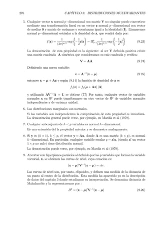 276 CAPÍTULO 9. DISTRIBUCIONES MULTIVARIANTES
5. Cualquier vector x normal p−dimensional con matriz V no singular puede convertirse
mediante una transformación lineal en un vector z normal p−dimensional con vector
de medias 0 y matriz de varianzas y covarianzas igual a la identidad (I). Llamaremos
normal p−dimensional estándar a la densidad de z, que vendrá dada por:
f(z) =
1
(2π)p/2
exp
½
−
1
2
z0
z
¾
= Πp
i=1
1
(2π)1/2
exp
½
−
1
2
z2
i
¾
(9.23)
La demostración de esta propiedad es la siguiente: al ser V deÞnida positiva existe
una matriz cuadrada A simétrica que consideramos su raíz cuadrada y veriÞca:
V = AA (9.24)
DeÞniendo una nueva variable:
z = A−1
(x − µ) (9.25)
entonces x = µ + Az y según (9.14) la función de densidad de z es
fz(z) = fx(µ + Az) |A|
y utilizando AV−1
A = I, se obtiene (??) Por tanto, cualquier vector de variables
normales x en <p
puede transformarse en otro vector de <p
de variables normales
independientes y de varianza unidad.
6. Las distribuciones marginales son normales.
Si las variables son independientes la comprobación de esta propiedad es inmediata.
La demostración general puede verse, por ejemplo, en Mardia et al (1979).
7. Cualquier subconjunto de h < p variables es normal h−dimensional.
Es una extensión del la propiedad anterior y se demuestra analogamente.
8. Si y es (k × 1), k ≤ p, el vector y = Ax, donde A es una matriz (k × p), es normal
k−dimensional. En particular, cualquier variable escalar y = a0
x, (siendo a0
un vector
1 × p no nulo) tiene distribución normal.
La demostración puede verse, por ejemplo, en Mardia et al (1979).
9. Al cortar con hiperplanos paralelos al deÞnido por las p variables que forman la variable
vectorial, x, se obtienen las curvas de nivel, cuya ecuación es:
(x − µ)0
V−1
(x − µ) = cte.
Las curvas de nivel son, por tanto, elipsoides, y deÞnen una medida de la distancia de
un punto al centro de la distribución. Esta medida ha aparecido ya en la descripción
de datos del capítulo 3 donde estudiamos su interpretación. Se denomina distancia de
Mahalanobis y la representaremos por :
D2
= (x − µ)0
V−1
(x − µ) (9.26)
 