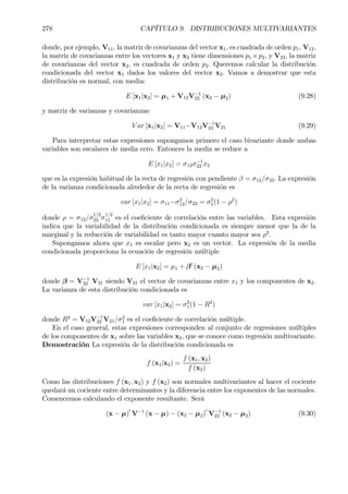 278 CAPÍTULO 9. DISTRIBUCIONES MULTIVARIANTES
donde, por ejemplo, V11, la matriz de covarianzas del vector x1, es cuadrada de orden p1, V12,
la matriz de covarianzas entre los vectores x1 y x2 tiene dimensiones p1 ×p2, y V22, la matriz
de covarianzas del vector x2, es cuadrada de orden p2. Queremos calcular la distribución
condicionada del vector x1 dados los valores del vector x2. Vamos a demostrar que esta
distribución es normal, con media:
E [x1|x2] = µ1 + V12V−1
22 (x2 − µ2) (9.28)
y matriz de varianzas y covarianzas:
V ar [x1|x2] = V11−V12V−1
22 V21 (9.29)
Para interpretar estas expresiones supongamos primero el caso bivariante donde ambas
variables son escalares de media cero. Entonces la media se reduce a
E [x1|x2] = σ12σ−1
22 x2
que es la expresión habitual de la recta de regresión con pendiente β = σ12/σ22. La expresión
de la varianza condicionada alrededor de la recta de regresión es
var [x1|x2] = σ11−σ2
12/σ22 = σ2
1(1 − ρ2
)
donde ρ = σ12/σ1/2
22 σ1/2
11 es el coeÞciente de correlación entre las variables. Esta expresión
indica que la variabilidad de la distribución condicionada es siempre menor que la de la
marginal y la reducción de variabilidad es tanto mayor cuanto mayor sea ρ2
.
Supongamos ahora que x1 es escalar pero x2 es un vector. La expresión de la media
condicionada proporciona la ecuación de regresión múltiple
E [x1|x2] = µ1 + β0
(x2 − µ2)
donde β = V−1
22 V21 siendo V21 el vector de covarianzas entre x1 y los componentes de x2.
La varianza de esta distribución condicionada es
var [x1|x2] = σ2
1(1 − R2
)
donde R2
= V12V−1
22 V21/σ2
1 es el coeÞciente de correlación múltiple.
En el caso general, estas expresiones corresponden al conjunto de regresiones múltiples
de los componentes de x1 sobre las variables x2, que se conoce como regresión multivariante.
Demostración La expresión de la distribución condicionada es
f (x1|x2) =
f (x1, x2)
f (x2)
Como las distribuciones f (x1, x2) y f (x2) son normales multivariantes al hacer el cociente
quedará un cociente entre determinantes y la diferencia entre los exponentes de las normales.
Comencemos calculando el exponente resultante. Será
(x − µ)0
V−1
(x − µ) − (x2 − µ2)0
V−1
22 (x2 − µ2) (9.30)
 