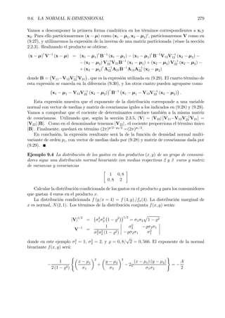 9.6. LA NORMAL K-DIMENSIONAL 279
Vamos a descomponer la primera forma cuadrática en los términos correspondientes a x1y
x2. Para ello particionaremos (x − µ) como (x1 − µ1, x2 − µ2)0
, particionaremos V como en
(9.27), y utilizaremos la expresión de la inversa de una matriz particionada (véase la sección
2.2.3). Realizando el producto se obtiene.
(x − µ)0
V−1
(x − µ) = (x1 − µ1)0
B−1
(x1 − µ1) − (x1 − µ1)0
B−1
V12V−1
12 (x2 − µ2) −
− (x2 − µ2) V−1
22 V21B−1
(x1 − µ1) + (x2 − µ2) V−1
22 (x2 − µ2) −
+ (x2 − µ2)0
A−1
22 A21B−1
A12A−1
22 (x2 − µ2)
donde B =
¡
V11−V12V−1
22 V21
¢
, que es la expresión utilizada en (9.29). El cuarto término de
esta expresión se cancela en la diferencia (9.30), y los otros cuatro pueden agruparse como
¡
x1 − µ1 − V12V−1
22 (x2 − µ2)
¢0
B−1
¡
x1 − µ1 − V12V−1
22 (x2 − µ2)
¢
.
Esta expresión muestra que el exponente de la distribución corresponde a una variable
normal con vector de medias y matriz de covarianzas igules a los indicados en (9.28) y (9.29).
Vamos a comprobar que el cociente de determinantes conduce también a la misma matriz
de covarianzas. Utilizando que, según la sección 2.3.5, |V| = |V22|
¯
¯V11−V12V−1
22 V21
¯
¯ =
|V22| |B|. Como en el denominador tenemos |V22| , el cociente proporciona el término único
|B| . Finalmente, quedará en término (2π)p/2−p2/2
=(2π)p1/2
.
En conclusión, la expresión resultante será la de la función de densidad normal multi-
variante de orden p1, con vector de medias dado por (9.28) y matriz de covarianzas dada por
(9.29).
Ejemplo 9.4 La distribución de los gastos en dos productos (x, y) de un grupo de consumi-
dores sigue una distribución normal bivariante con medias respectivas 2 y 3 euros y matriz
de varianzas y covarianzas
·
1 0, 8
0, 8 2
¸
Calcular la distribución condicionada de los gastos en el producto y para los consumidores
que gastan 4 euros en el producto x.
La distribución condicionada f (y/x = 4) = f (4, y) /fx(4). La distribución marginal de
x es normal, N(2, 1). Los términos de la distribución conjunta f(x, y) serán:
|V|1/2
=
¡
σ2
1σ2
2
¡
1 − %2
¢¢1/2
= σ1σ2
p
1 − %2
V−1
=
1
σ2
1σ2
2 (1 − %2)
¯
¯
¯
¯
σ2
2 −%σ2σ1
−%σ2σ1 σ2
1
¯
¯
¯
¯
donde en este ejemplo σ2
1 = 1, σ2
2 = 2, y % = 0, 8/
√
2 = 0, 566. El exponente de la normal
bivariante f(x, y) será:
−
1
2 (1 − %2)
(µ
x − µ1
σ1
¶2
+
µ
y − µ2
σ2
¶2
− 2%
(x − µ1) (y − µ2)
σ1σ2
)
= −
A
2
 