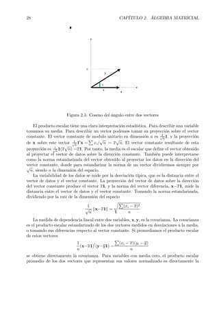 28 CAPÍTULO 2. ÁLGEBRA MATRICIAL
θ
θ
ax
y
c
Figura 2.1: Coseno del ángulo entre dos vectores
El producto escalar tiene una clara interpretación estadística. Para describir una variable
tomamos su media. Para describir un vector podemos tomar su proyección sobre el vector
constante. El vector constante de modulo unitario en dimensión n es 1√
n
1, y la proyección
de x sobre este vector 1√
n
10
x =
P
xi/
√
n = x
√
n. El vector constante resultante de esta
proyección es 1√
n
1(x
√
n) =x1. Por tanto, la media es el escalar que deÞne el vector obtenido
al proyectar el vector de datos sobre la dirección constante. También puede interpretarse
como la norma estandarizada del vector obtenido al proyectar los datos en la dirección del
vector constante, donde para estandarizar la norma de un vector dividiremos siempre por√
n, siendo n la dimensión del espacio.
La variabilidad de los datos se mide por la desviación típica, que es la distancia entre el
vector de datos y el vector constante. La proyección del vector de datos sobre la dirección
del vector constante produce el vector x1, y la norma del vector diferencia, x−x1, mide la
distancia entre el vector de datos y el vector constante. Tomando la norma estandarizada,
dividiendo por la raíz de la dimensión del espacio
1
√
n
kx−x1k =
rP
(xi − x)2
n
La medida de dependencia lineal entre dos variables, x, y, es la covarianza. La covarianza
es el producto escalar estandarizado de los dos vectores medidos en desviaciones a la media,
o tomando sus diferencias respecto al vector constante. Si promediamos el producto escalar
de estos vectores
1
n
(x−x1)0
(y−y1) =
P
(xi − x)(yi − y)
n
se obtiene directamente la covarianza. Para variables con media cero, el producto escalar
promedio de los dos vectores que representan sus valores normalizado es directamente la
 