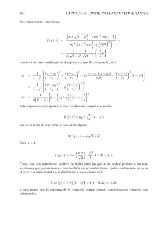 280 CAPÍTULO 9. DISTRIBUCIONES MULTIVARIANTES
En consecuencia, tendremos:
f (y | x) =
³
σ1σ2
p
1 − %2
´−1
(2π)−1
exp
©
−A
2
ª
σ−1
1 (2π)−1
exp
½
−1
2
³
x−µ1
σ1
´2
¾ =
=
1
σ2
p
1 − %2
1
√
2π
exp
½
−
1
2
B
¾
donde el término resultante en el exponente, que llamaremos B, será:
B =
1
1 − %2
"µ
x − µ1
σ1
¶2
+
µ
y − µ2
σ2
¶2
− 2%
(x − µ1) (y − µ2)
σ1σ2
−
µ
x − µ1
σ1
¶2
¡
1 − %2
¢
#
=
1
1 − %2
"µ
y − µ2
σ2
¶2
− %
µ
x − µ1
σ1
¶2
#2
B =
1
σ2
2 (1 − %2)
·
y −
µ
µ2 + %
σ2
σ1
(x − µ1)
¶¸2
Este exponente corresponde a una distribución normal con media:
E [y | x] = µ2 + %
σ2
σ1
(x − µ1)
que es la recta de regresión, y desviación típica:
DT [y | x] = σ2
p
1 − %2
Para x = 4.
E [y | 4] = 3 +
µ
0, 8
√
2
¶
·
√
2
1
(4 − 2) = 4, 6.
Como hay una correlación positiva de 0,566 entre los gastos en ambos productos los con-
sumidores que gastan más en uno también en promedio tienen gastos medios más altos en
el otro. La variabilidad de la disribución condicionada será:
V ar [y | 4] = σ2
2
¡
1 − %2
¢
= 2 (1 − 0, 32) = 1, 36
y será menor que la varianza de la marginal porque cuando condicionamos tenemos más
información.
 