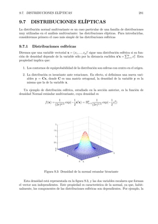 9.7. DISTRIBUCIONES ELÍPTICAS 281
9.7 DISTRIBUCIONES ELÍPTICAS
La distribución normal multivariante es un caso particular de una familia de distribuciones
muy utilizadas en el análisis multivariante: las distribuciones elípticas. Para introducirlas,
consideremos primero el caso más simple de las distribuciones esféricas
9.7.1 Distribuciones esféricas
Diremos que una variable vectorial x = (x1, ..., xp)0
sigue una distribución esférica si su fun-
ción de densidad depende de la variable sólo por la distancia euclídea x0
x =
Pp
i=1 x2
i . Esta
propiedad implica que:
1. Los contornos de equiprobabilidad de la distribución son esferas con centro en el origen.
2. La distribución es invariante ante rotaciones. En efecto, si deÞnimos una nueva vari-
ables y = Cx, donde C es una matriz ortogonal, la densidad de la variable y es la
misma que la de la variable x.
Un ejemplo de distribución esférica, estudiado en la sección anterior, es la función de
densidad Normal estándar multivariante, cuya densidad es
f(x) =
1
(2π)p/2
exp(−
1
2
x0
x) = Πp
i=1
1
(2π)1/2
exp(−
1
2
x2
i )
Figura 9.3: Densidad de la normal estandar bivariante
Esta densidad está representada en la Þgura 9.3, y las dos variables escalares que forman
el vector son independientes. Este propiedad es característica de la normal, ya que, habit-
ualmente, los componentes de las distribuciones esféricas son dependientes. Por ejemplo, la
 