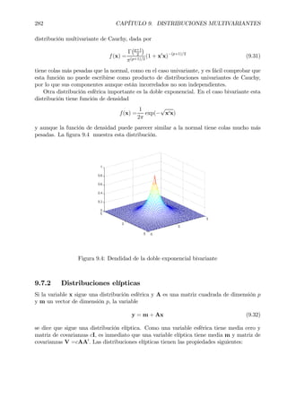 282 CAPÍTULO 9. DISTRIBUCIONES MULTIVARIANTES
distribución multivariante de Cauchy, dada por
f(x) =
Γ
¡p+1
2
¢
π(p+1)/2
(1 + x0
x)−(p+1)/2
(9.31)
tiene colas más pesadas que la normal, como en el caso univariante, y es fácil comprobar que
esta función no puede escribirse como producto de distribuciones univariantes de Cauchy,
por lo que sus componentes aunque están incorrelados no son independientes.
Otra distribución esférica importante es la doble exponencial. En el caso bivariante esta
distribución tiene función de densidad
f(x) =
1
2π
exp(−
√
x0x)
y aunque la función de densidad puede parecer similar a la normal tiene colas mucho más
pesadas. La Þgura 9.4 muestra esta distribución.
Figura 9.4: Dendidad de la doble exponencial bivariante
9.7.2 Distribuciones elípticas
Si la variable x sigue una distribución esférica y A es una matriz cuadrada de dimensión p
y m un vector de dimensión p, la variable
y = m + Ax (9.32)
se dice que sigue una distribución elíptica. Como una variable esférica tiene media cero y
matriz de covarianzas cI, es inmediato que una variable elíptica tiene media m y matriz de
covarianzas V =cAA0
. Las distribuciones elípticas tienen las propiedades siguientes:
 