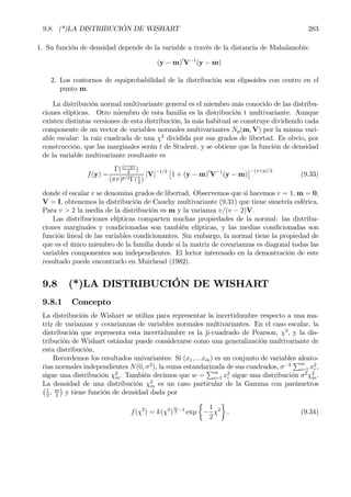 9.8. (*)LA DISTRIBUCIÓN DE WISHART 283
1. Su función de densidad depende de la variable a través de la distancia de Mahalanobis:
(y − m)0
V−1
(y − m)
2. Los contornos de equiprobabilidad de la distribución son elipsoides con centro en el
punto m.
La distribución normal multivariante general es el miembro más conocido de las distribu-
ciones elípticas. Otro miembro de esta familia es la distribución t multivariante. Aunque
existen distintas versiones de esta distribución, la más habitual se construye dividiendo cada
componente de un vector de variables normales multivariantes Np(m, V) por la misma vari-
able escalar: la raiz cuadrada de una χ2
dividida por sus grados de libertad. Es obvio, por
construcción, que las marginales serán t de Student, y se obtiene que la función de densidad
de la variable multivariante resultante es
f(y) =
Γ((v+p)
2
)
(πv)p/2Γ(v
2
)
|V|−1/2 £
1 + (y − m)0
V−1
(y − m)
¤−(v+p)/2
(9.33)
donde el escalar v se denomina grados de libertad. Observemos que si hacemos v = 1, m = 0,
V = I, obtenemos la distribución de Cauchy multivariante (9.31) que tiene simetría esférica.
Para v > 2 la media de la distribución es m y la varianza v/(v − 2)V.
Las distribuciones elípticas comparten muchas propiedades de la normal: las distribu-
ciones marginales y condicionadas son también elípticas, y las medias condicionadas son
función lineal de las variables condicionantes. Sin embargo, la normal tiene la propiedad de
que es el único miembro de la familia donde si la matriz de covarianzas es diagonal todas las
variables componentes son independientes. El lector interesado en la demostración de este
resultado puede encontrarlo en Muirhead (1982).
9.8 (*)LA DISTRIBUCIÓN DE WISHART
9.8.1 Concepto
La distribución de Wishart se utiliza para representar la incertidumbre respecto a una ma-
triz de varianzas y covarianzas de variables normales multivariantes. En el caso escalar, la
distribución que representa esta incertidumbre es la ji-cuadrado de Pearson, χ2
, y la dis-
tribución de Wishart estándar puede considerarse como una generalización multivariante de
esta distribución.
Recordemos los resultados univariantes: Si (x1, ...xm) es un conjunto de variables aleato-
rias normales independientes N(0, σ2
), la suma estandarizada de sus cuadrados, σ−2
Pm
i=1 x2
i ,
sigue una distribución χ2
m. También decimos que w =
Pm
i=1 x2
i sigue una distribución σ2
χ2
m.
La densidad de una distribución χ2
m es un caso particular de la Gamma con parámetros¡1
2
, m
2
¢
y tiene función de densidad dada por
f(χ2
) = k(χ2
)
m
2
−1
exp
½
−
1
2
χ2
¾
, (9.34)
 