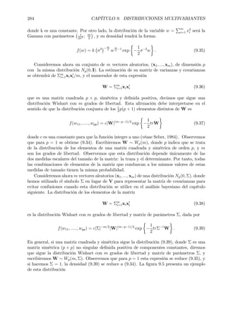 284 CAPÍTULO 9. DISTRIBUCIONES MULTIVARIANTES
donde k es una constante. Por otro lado, la distribución de la variable w =
Pm
i=1 x2
i será la
Gamma con parámetros
¡ 1
2σ2 ; m
2
¢
, y su densidad tendrá la forma:
f(w) = k
¡
σ2
¢−m
2
w
m
2
−1
exp
½
−
1
2
σ−2
w
¾
. (9.35)
Consideremos ahora un conjunto de m vectores aleatorios, (x1, ..., xm), de dimensión p
con la misma distribución Np(0, I). La estimación de su matriz de varianzas y covarianzas
se obtendrá de Σm
i=1xix0
i/m, y el numerador de esta expresión
W = Σm
i=1xix0
i (9.36)
que es una matriz cuadrada p × p, simétrica y deÞnida positiva, decimos que sigue una
distribución Wishart con m grados de libertad. Esta aÞrmación debe interpretarse en el
sentido de que la distribución conjunta de los 1
2
p(p + 1) elementos distintos de W es
f(w11, ....., wpp) = c|W|(m−p−1)/2
exp
½
−
1
2
trW
¾
(9.37)
donde c es una constante para que la función integre a uno (véase Seber, 1984). Observemos
que para p = 1 se obtiene (9.34). Escribiremos W ∼ Wp(m), donde p indica que se trata
de la distribución de los elementos de una matriz cuadrada y simétrica de orden p, y m
son los grados de libertad. Observemos que esta distribución depende únicamente de las
dos medidas escalares del tamaño de la matriz: la traza y el determinante. Por tanto, todas
las combinaciones de elementos de la matriz que conduzcan a los mismos valores de estas
medidas de tamaño tienen la misma probabilidad.
Consideremos ahora m vectores aleatorios (x1, ..., xm) de una distribución Np(0, Σ), donde
hemos utilizado el símbolo Σ en lugar de V para representar la matriz de covarianzas para
evitar confusiones cuando esta distribución se utilice en el análisis bayesiano del capítulo
siguiente. La distribución de los elementos de la matriz
W = Σm
i=1xix0
i (9.38)
es la distribución Wishart con m grados de libertad y matriz de parámetros Σ, dada por
f(w11, ....., wpp) = c|Σ|−m/2
|W|(m−p−1)/2
exp
½
−
1
2
trΣ−1
W
¾
. (9.39)
En general, si una matriz cuadrada y simétrica sigue la distribución (9.39), donde Σ es una
matriz simétrica (p × p) no singular deÞnida positiva de componentes constantes, diremos
que sigue la distribución Wishart con m grados de libertad y matriz de parámetros Σ, y
escribiremos W ∼ Wp(m, Σ). Observemos que para p = 1 esta expresión se reduce (9.35), y
si hacemos Σ = 1, la densidad (9.39) se reduce a (9.34). La Þgura 9.5 presenta un ejemplo
de esta distribución
 