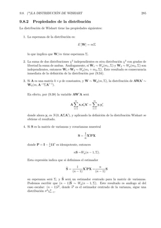 9.8. (*)LA DISTRIBUCIÓN DE WISHART 285
9.8.2 Propiedades de la distribución
La distribución de Wishart tiene las propiedades siguientes:
1. La esperanza de la distribución es:
E [W] = mΣ
lo que implica que W/m tiene esperanza Σ.
2. La suma de dos distribuciones χ2
independientes es otra distribución χ2
con grados de
libertad la suma de ambas. Análogamente, si W1 ∼ Wp(m1, Σ) y W2 ∼ Wp(m2, Σ) son
independientes, entonces W1+W2 ∼ Wp(m1 + m2, Σ). Este resultado es consecuencia
inmediata de la deÞnición de la distribución por (9.34).
3. Si A es una matriz h×p de constantes, y W ∼ Wp(m, Σ), la distribución de AWA0
∼
Wh(m, A−1
ΣA0−1
).
En efecto, por (9.38) la variable AW0
A será
A
mX
i=1
xix0
iA0
=
mX
i=1
yiy0
i
donde ahora yi es N(0, AΣA0
), y aplicando la deÞnición de la distribución Wishart se
obtiene el resultado.
4. Si S es la matriz de varianzas y covarianzas muestral
S =
1
n
X0
PX
donde P = I − 1
n
110
es idempotente, entonces
nS ∼Wp(n − 1, Σ).
Esta expresión indica que si deÞnimos el estimador
bS =
1
(n − 1)
X
0
PX =
n
(n − 1)
S
su esperanza será Σ, y bS será un estimador centrado para la matriz de varianzas.
Podemos escribir que (n − 1)bS ∼ Wp(n − 1, Σ). Este resultado es análogo al del
caso escalar: (n − 1)bs2
, donde bs2
es el estimador centrado de la varianza, sigue una
distribución σ2
χ2
n−1.
 