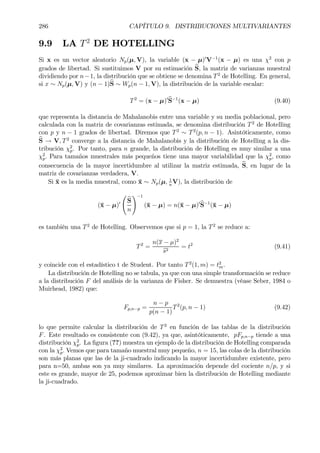 286 CAPÍTULO 9. DISTRIBUCIONES MULTIVARIANTES
9.9 LA T2
DE HOTELLING
Si x es un vector aleatorio Np(µ, V), la variable (x − µ)0
V−1
(x − µ) es una χ2
con p
grados de libertad. Si sustituimos V por su estimación bS, la matriz de varianzas muestral
dividiendo por n−1, la distribución que se obtiene se denomina T2
de Hotelling. En general,
si x ∼ Np(µ, V) y (n − 1)bS ∼ Wp(n − 1, V), la distribución de la variable escalar:
T2
= (x − µ)0bS−1
(x − µ) (9.40)
que representa la distancia de Mahalanobis entre una variable y su media poblacional, pero
calculada con la matriz de covarianzas estimada, se denomina distribución T2
de Hotelling
con p y n − 1 grados de libertad. Diremos que T2
∼ T2
(p, n − 1). Asintóticamente, como
bS → V, T2
converge a la distancia de Mahalanobis y la distribución de Hotelling a la dis-
tribución χ2
p. Por tanto, para n grande, la distribución de Hotelling es muy similar a una
χ2
p. Para tamaños muestrales más pequeños tiene una mayor variabilidad que la χ2
p, como
consecuencia de la mayor incertidumbre al utilizar la matriz estimada, bS, en lugar de la
matriz de covarianzas verdadera, V.
Si ¯x es la media muestral, como ¯x ∼ Np(µ, 1
n
V), la distribución de
(¯x − µ)0
Ã
bS
n
!−1
(¯x − µ) = n(¯x − µ)0bS−1
(¯x − µ)
es también una T2
de Hotelling. Observemos que si p = 1, la T2
se reduce a:
T2
=
n(x − µ)2
bs2
= t2
(9.41)
y coincide con el estadístico t de Student. Por tanto T2
(1, m) = t2
m.
La distribución de Hotelling no se tabula, ya que con una simple transformación se reduce
a la distribución F del análisis de la varianza de Fisher. Se demuestra (véase Seber, 1984 o
Muirhead, 1982) que:
Fp,n−p =
n − p
p(n − 1)
T2
(p, n − 1) (9.42)
lo que permite calcular la distribución de T2
en función de las tablas de la distribución
F. Este resultado es consistente con (9.42), ya que, asintóticamente, pFp,n−p tiende a una
distribución χ2
p. La Þgura (??) muestra un ejemplo de la distribución de Hotelling comparada
con la χ2
p. Vemos que para tamaño muestral muy pequeño, n = 15, las colas de la distribución
son más planas que las de la ji-cuadrado indicando la mayor incertidumbre existente, pero
para n=50, ambas son ya muy similares. La aproximación depende del cociente n/p, y si
este es grande, mayor de 25, podemos aproximar bien la distribución de Hotelling mediante
la ji-cuadrado.
 