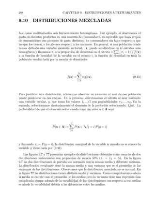 288 CAPÍTULO 9. DISTRIBUCIONES MULTIVARIANTES
9.10 DISTRIBUCIONES MEZCLADAS
Los datos multivariantes son frecuentemente heterogéneos. Por ejemplo, si observamos el
gasto en distintos productos en una muestra de consumidores, es esperable que haya grupos
de consumidores con patrones de gasto distintos: los consumidores sin hijos respecto a que
las que los tienen, o los jóvenes respecto a los ancianos. En general, si una población donde
hemos deÞnido una variable aleatoria vectorial, x, puede subdividirse en G estratos más
homogéneos y llamamos πi a la proporción de elementos en el estrato i (
PG
i=1 πi = 1) y fi(x)
a la función de densidad de la variable en el estrato i, la función de densidad en toda la
población vendrá dada por la mezcla de densidades
f(x) =
GX
i=1
πifi(x). (9.43)
Para justiÞcar esta distribución, nótese que observar un elemento al azar de esa población
puede plantearse en dos etapas. En la primera, seleccionamos el estrato al azar mediante
una variable escalar, g, que toma los valores 1, ..., G con probabilidades π1, ..., πG. En la
segunda, seleccionamos aleatoriamente el elemento de la población seleccionada, fi(x). La
probabilidad de que el elemento seleccionado tome un valor x ∈ A será
P(x ∈ A) =
GX
i=1
P(x ∈ A/g = i)P(g = i)
y llamando πi = P(g = i), la distribución marginal de la variable x cuando no se conoce la
variable g viene dada por (9.43).
Las Þguras 9.7 y ?? presentan ejemplos de distribuciones obtenidas como mezclas de dos
distribuciones univariantes con proporcion de mezcla 50% (π1 = π2 = .5). En la Þgura
9.7 las dos distribuciones de partida son normales con la misma media y diferente varianza.
La distribución resultante tiene la misma media y una varianza que es el promedio de las
varianzas de las distribuciones. Observemos que la distribución mezclada no es normal. En
la Þgura ?? las distribuciones tienen distinta media y varianza. Como comprobaremos ahora
la media es en este caso el promedio de las medias pero la varianza tiene una expresión más
complicada porque además de la variabilidad de las distribuciones con respecto a sus medias
se añade la variabilidad debida a las diferencias entre las medias.
 