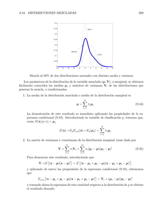 9.10. DISTRIBUCIONES MEZCLADAS 289
-10 -8 -6 -4 -2 0 2 4 6 8 10
0
0.05
0.1
0.15
0.2
0.25
0.3
0.35
0.4
N(0,1)
n(2,2)
Mezcla
Mezcla al 50% de dos distribuciones normales con distinta media y varianza
Los parámetros de la distribución de la variable mezclada (µ, V), o marginal, se obtienen
fácilmente conocidos las medias µi y matrices de varianzas Vi de las distribuciones que
generan la mezcla, o condicionadas.
1. La media de la distribución mezclada o media de la distribución marginal es
µ =
GX
i=1
πiµi (9.44)
La demostración de este resultado es inmediato aplicando las propiedades de la es-
peranza condicional (9.19). Introduciendo la variable de clasiÞcación g, tenemos que,
como E(x/g=i) = µi
E(x) =EgEx/g(x) =Eg(µi) =
GX
i=1
πiµi
2. La matriz de varianzas y covarianzas de la distribución marginal viene dada por
V =
GX
i=1
πiVi +
GX
i=1
πi(µi − µ)(µi − µ)0
(9.45)
Para demostrar este resultado, introduciendo que
V =E
£
(x − µ)(x − µ)0¤
= E
£
(x − µi + µi − µ)(x − µi + µi − µ)0¤
y aplicando de nuevo las propiedades de la esperanza condicional (9.19), obtenemos
que
Ex/y
£
(x − µi + µi − µ)(x − µi + µi − µ)0¤
= Vi + (µi − µ)(µi − µ)0
y tomando ahora la esperanza de esta cantidad respecto a la distribución de g se obtiene
el resultado deseado.
 