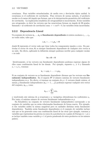 2.2. VECTORES 29
covarianza. Para variables estandarizadas, de media cero y desviación típica unidad, la
covarianza es el coeÞciente de correlación. Para vectores de norma unitaria, el producto
escalar es el coseno del ángulo que forman, que es la interpretación geométrica del coeÞciente
de correlación. La implicación estadística de ortogonalidad es incorrelación. Si dos variables
son ortogonales, es decir los vectores que las caracterizan forman un ángulo de 90 grados,
llamando r al coeÞciente de correlación como r = cos θ = 0, las variables están incorreladas.
2.2.2 Dependencia Lineal
Un conjunto de vectores x1, ..., xp es linealmente dependiente si existen escalares c1, ..., cp,
no todos nulos, tales que:
c1x1 + ... + cpxp = 0
donde 0 representa el vector nulo que tiene todos los componentes iguales a cero. En par-
ticular el vector de ceros, 0, es siempre linealmente dependiente de cualquier otro vector x
no nulo. En efecto, aplicando la deÞnición siempre podemos escribir para cualquier escalar
c no nulo
0x+c0 = 0
Intuitivamente, si los vectores son linealmente dependientes podemos expresar alguno de
ellos como combinación lineal de los demás. Por ejemplo, supuesto c1 6= 0 y llamando
ai = ci/c1, tenemos
x1 = a2x2 + . . . + apxp.
Si un conjunto de vectores no es linealmente dependiente diremos que los vectores son lin-
ealmente independientes. En el espacio <p
el número máximo de vectores linealmente
independientes es p. En efecto, si tenemos un conjunto de p + h vectores donde existen, al
menos, p linealmente independientes (xi, i = 1, ..., p) podemos expresar cualquier otro vector
del conjunto, xp+1, como
xp+1 =
p
X
i=1
aixi,
y resolviendo este sistema de p ecuaciones y p incógnitas obtendremos los coeÞcientes ai.
Por tanto, el máximo número de vectores linealmente independientes es p.
En Estadística un conjunto de vectores linealmente independientes corresponde a un
conjunto de variables que no están relacionadas linealmente de forma exacta. Por ejemplo,
si dos variables miden la misma magnitud pero en unidades distintas serán linealmente
dependientes. También serán linealmente dependientes si el conjunto de variables incluye
una que se ha generado como una combinación lineal de las otras (por ejemplo, tenemos p
variables que representan los precios en euros de p productos en n países de Europa (n > p) y
se incluye también como variable p+1 el precio ponderado de estos productos en los mismos
países).
 