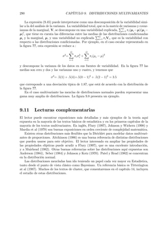 290 CAPÍTULO 9. DISTRIBUCIONES MULTIVARIANTES
La expresión (9.45) puede interpretarse como una descomposición de la variabilidad simi-
lar a la del análisis de la varianza. La variabilidad total, que es la matriz de varianzas y covar-
ianzas de la marginal, V, se descompone en una variabilidad explicada,
PG
i=1 πi(µi −µ)(µi −
µ)0
, que tiene en cuenta las diferencias entre las medias de las distribuciones condicionadas
µi y la marginal, µ, y una variabilidad no explicada
PG
i=1 πiVi, que es la variabilidad con
respecto a las distribuciones condicionadas. Por ejemplo, en el caso escalar representado en
la Þgura ??, esta expresión se reduce a :
σ2
=
GX
i=1
πiσ2
i +
GX
i=1
πi(µi − µ)2
y descompone la varianza de los datos en sus fuentes de variabilidad. En la Þgura ?? las
medias son cero y dos y las varianzas uno y cuatro, y tenemos que
σ2
= .5(1) + .5(4)+.5(0 − 1)2
+ .5(2 − 1)2
= 3.5
que corresponde a una desviación típica de 1.87, que está de acuerdo con la distribución de
la Þgura ??.
En el caso multivariante las mezclas de distribuciones normales pueden representar una
gama muy amplia de distribuciones. La Þgura 9.8 presenta un ejemplo.
9.11 Lecturas complementarias
El lector puede encontrar exposiciones más detalladas y más ejemplos de la teoría aquí
expuesta en la mayoría de los textos básicos de estadística y en los primeros capítulos de la
mayoría de los textos multivariantes. En inglés, Flury (1997), Johnson y Wichern (1998) y
Mardia et al (1979) son buenas exposiciones en orden creciente de complejidad matemática.
Existen otras distribuciones más ßexibles que la Dirichlet para modelar datos multivari-
antes de proporciones. Aitchinson (1986) es una buena referencia de distintas distribuciones
que pueden usarse para este objetivo. El lector interesado en ampliar las propiedades de
las propiedades elípticas puede acudir a Flury (1997), que es una excelente introducción,
y a Muirhead (1982). Otras buenas referencias sobre las distribuciones aquí expuestas son
Anderson (1984), Seber (1984) y Johnson y Kotz (1970). Patel y Read (1982) se concentran
en la distribución normal.
Las distribuciones mezcladas han ido teniendo un papel cada vez mayor en Estadística,
tanto desde el punto de vista clásico como Bayesiano. Un referencia básica es Titterington
at al (1987). Muchos de los textos de cluster, que comentaremos en el capítulo 14, incluyen
el estudio de estas distribuciones.
 