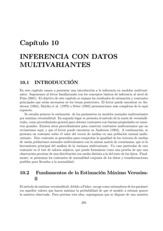 Capítulo 10
INFERENCIA CON DATOS
MULTIVARIANTES
10.1 INTRODUCCIÓN
En este capítulo vamos a presentar una introducción a la inferencia en modelos multivari-
antes. Suponemos al lector familiarizado con los conceptos básicos de inferencia al nivel de
Peña (2001). El objetivo de este capítulo es repasar los resultados de estimación y contrastes
principales que serán necesarios en los temas posteriores. El lector puede encontrar en An-
derson (1984), Mardia et al. (1979) o Seber (1983) presentaciones más completas de lo aquí
expuesto.
Se estudia primero la estimación de los parámetros en modelos normales multivariantes
por máxima verosimilitud. En segundo lugar se presenta el método de la razón de verosimili-
tudes, como procedimiento general para obtener contrastes con buenas propiedades en mues-
tras grandes. Existen otros procedimientos para construir contrastes multivariantes que no
revisaremos aquí, y que el lector puede encontrar en Anderson (1984). A continuación, se
presenta un contraste sobre el valor del vector de medias en una población normal multi-
variante. Este contraste se generaliza para comprobar la igualdad de los vectores de medias
de varias poblaciones normales multivariantes con la misma matriz de covarianzas, que es la
herramienta principal del análisis de la varianza multivariante. Un caso particular de este
contraste es el test de valores atípicos, que puede formularse como una prueba de que una
observación proviene de una distribución con media distinta a la del resto de los datos. Final-
mente, se presentan los contrastes de normalidad conjunta de los datos y transformaciones
posibles para llevarlos a la normalidad.
10.2 Fundamentos de la Estimación Máximo Verosim-
il
El método de máxima verosimilitud, debido a Fisher, escoge como estimadores de los parámet-
ros aquellos valores que hacen máxima la probabilidad de que el modelo a estimar genere
la muestra observada. Para precisar esta idea, supongamos que se dispone de una muestra
295
 