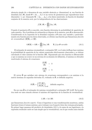296 CAPÍTULO 10. INFERENCIA CON DATOS MULTIVARIANTES
aleatoria simple de n elementos de una variable aleatoria p−dimensional, x, con función de
densidad f(x | θ), donde θ = (θ1, ..., θr)0
es un vector de parámetros que supondremos tiene
dimensión r ≤ pn. Llamando X = (x1, ..., xn), a los datos muestrales, la función de densidad
conjunta de la muestra será, por la independencia de las observaciones:
f(X | θ) =
nY
i=1
f(xi | θ).
Cuando el parámetro θ es conocido, esta función determina la probabilidad de aparición de
cada muestra. En el problema de estimación se dispone de la muestra, pero θ es desconocido.
Considerando en la expresión de la densidad conjunta a θ como una variable y particular-
izando esta función para los datos observados, se obtiene una función que llamaremos función
de verosimilitud, `(θ|X), o `(θ):
`(θ|X) = `(θ) =
nY
i=1
f(xi | θ) X fijo; θ variable (10.1)
El estimador de máxima verosimilitud, o estimador MV, es el valor de θ que hace máxima
la probabilidad de aparición de los valores muestrales efectivamente observados y se obtiene
calculando el valor máximo de la función `(θ). Suponiendo que esta función es diferenciable
y que su máximo no ocurre en un extremo de su dominio de deÞnición, el máximo se obtendrá
resolviendo el sistema de ecuaciones:
∂`(θ)
∂θ1
= 0
:
∂`(θ)
∂θr
= 0
El vector bθ que satisface este sistema de ecuaciones corresponderá a un máximo si la
matriz hessiana de segundas derivadas H, evaluada en bθ, es deÞnida negativa:
H(bθ) =
µ
∂2
` (θ)
∂θi∂θj
¶
θ=bθ
deÞnida negativa.
En ese caso bθ es el estimador de máxima verosimilitud o estimador MV de θ. En la prác-
tica suele ser más cómodo obtener el máximo del logaritmo de la función de verosimilitud:
L (θ) = ln ` (θ) (10.2)
que llamaremos función soporte. Como el logaritmo es una transformación monótona, ambas
funciones tienen el mismo máximo, pero trabajar con el soporte tiene dos ventajas principales.
En primer lugar pasamos del producto de densidades (10.1) a la suma de sus logaritmos y la
expresión resultante suele ser más simple que la verosimilitud, con lo que resulta más cómodo
 
