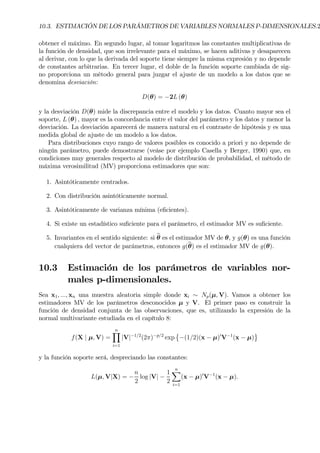 10.3. ESTIMACIÓN DE LOS PARÁMETROS DE VARIABLES NORMALES P-DIMENSIONALES.2
obtener el máximo. En segundo lugar, al tomar logaritmos las constantes multiplicativas de
la función de densidad, que son irrelevante para el máximo, se hacen aditivas y desaparecen
al derivar, con lo que la derivada del soporte tiene siempre la misma expresión y no depende
de constantes arbitrarias. En tercer lugar, el doble de la función soporte cambiada de sig-
no proporciona un método general para juzgar el ajuste de un modelo a los datos que se
denomina desviación:
D(θ) = −2L (θ)
y la desviación D(θ) mide la discrepancia entre el modelo y los datos. Cuanto mayor sea el
soporte, L (θ) , mayor es la concordancia entre el valor del parámetro y los datos y menor la
desviación. La desviación aparecerá de manera natural en el contraste de hipótesis y es una
medida global de ajuste de un modelo a los datos.
Para distribuciones cuyo rango de valores posibles es conocido a priori y no depende de
ningún parámetro, puede demostrarse (veáse por ejemplo Casella y Berger, 1990) que, en
condiciones muy generales respecto al modelo de distribución de probabilidad, el método de
máxima verosimilitud (MV) proporciona estimadores que son:
1. Asintóticamente centrados.
2. Con distribución asintóticamente normal.
3. Asintóticamente de varianza mínima (eÞcientes).
4. Si existe un estadístico suÞciente para el parámetro, el estimador MV es suÞciente.
5. Invariantes en el sentido siguiente: si bθ es el estimador MV de θ, y g(θ) es una función
cualquiera del vector de parámetros, entonces g(bθ) es el estimador MV de g(θ).
10.3 Estimación de los parámetros de variables nor-
males p-dimensionales.
Sea x1, ..., xn una muestra aleatoria simple donde xi ∼ Np(µ, V). Vamos a obtener los
estimadores MV de los parámetros desconocidos µ y V. El primer paso es construir la
función de densidad conjunta de las observaciones, que es, utilizando la expresión de la
normal multivariante estudiada en el capítulo 8:
f(X | µ, V) =
nY
i=1
|V|−1/2
(2π)−p/2
exp
©
−(1/2)(x − µ)0
V−1
(x − µ)
ª
y la función soporte será, despreciando las constantes:
L(µ, V|X) = −
n
2
log |V| −
1
2
nX
i=1
(x − µ)0
V−1
(x − µ).
 