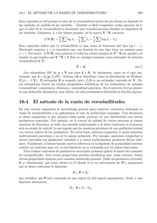 10.4. EL MÉTODO DE LA RAZÓN DE VEROSIMILITUDES 299
Esta expresión es útil porque el valor de la verosimilitud escrita de esta forma no depende de
las unidades de medida de las variables. También es fácil comprobar (veáse ejercicio 10.1)
que el valor de la verosimilitud es invariante ante transformaciones lineales no singulares de
las variables. Llamemos λi a los valores propios de la matriz V−1
S, entonces:
L(V|X) =
n
2
X
log λi −
n
2
X
λi =
n
2
X
(log λi − λi).
Esta expresión indica que la verosimilitud es una suma de funciones del tipo log x − x.
Derivando respecto a x es inmediato que una función de este tipo tiene un máximo para
x = 1. Por tanto, L(V|X) será máxima si todos los valores propios de V−1
S son iguales a la
unidad, lo que implica que V−1
S = I. Esto se consigue tomando como estimador de máxima
verosimilitud de V:
bV = S (10.7)
Los estimadores MV de µ y V son pues ¯x y S. Se demuestra, como en el caso uni-
variante, que ¯x ∼Np(µ, 1/nV). Además nS se distribuye como la distribución de Wishart,
Wp(n − 1, V). El estimador S es sesgado, pero n
n−1
S es un estimador centrado de V. Es-
tos estimadores tienen las buenas propiedades asintóticas de los estimadores de máxima
verosimilitud: consistencia, eÞciencia y normalidad asintótica. En el ejercicio 10.2 se presen-
ta una deducción alternativa, más clásica, de estos estimadores derivando la función soporte.
10.4 El método de la razón de verosimilitudes
En esta sección repasamos la metodología general para construir contrastes utilizando la
razón de verosimilitides y la aplicaremos al caso de poblaciones normales. Con frecuencia
se desea comprobar si una muestra dada puede provenir de una distribución con ciertos
parámetros conocidos. Por ejemplo, en el control de calidad de ciertos procesos se toman
muestras de elementos, se mide una variable multivariante y se desea contrastar si el proceso
está en estado de control, lo que supone que las muestras provienen de una población normal
con ciertos valores de los parámetros. En otros casos, interesa comprobar si varias muestras
multivariantes provienen o no de la misma población. Por ejemplo, queremos comprobar si
ciertos mercados son igualmente rentables o si varios medicamentos producen efectos simi-
lares. Finalmente, si hemos basado nuestra inferencia en la hipótesis de normalidad conviene
realizar un contraste para ver si esta hipótesis no es rechazada por los datos observados.
Para realizar contrastes de parámetros vectoriales podemos aplicar la teoría del contraste
de verosimilitudes. Esta teoría proporciona pruebas estadísticas que, como veremos, tienen
ciertas propiedades óptimas para tamaños muestrales grandes. Dado un parámetro vectorial,
θ, p−dimensional, que toma valores en Ω (donde Ω es un subconjunto de <p
), suponemos
que se desea contrastar la hipótesis:
H0 : θ ∈ Ω0,
que establece que θ está contenido en una región Ω0 del espacio paramétrico, frente a una
hipótesis alternativa:
H1 : θ ∈ Ω − Ω0,
 