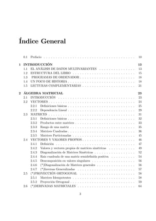 Índice General
0.1 Prefacio . . . . . . . . . . . . . . . . . . . . . . . . . . . . . . . . . . . . . . 10
1 INTRODUCCIÓN 13
1.1 EL ANÁLISIS DE DATOS MULTIVARIANTES . . . . . . . . . . . . . . . 13
1.2 ESTRUCTURA DEL LIBRO . . . . . . . . . . . . . . . . . . . . . . . . . . 15
1.3 PROGRAMAS DE ORDENADOR . . . . . . . . . . . . . . . . . . . . . . . 18
1.4 UN POCO DE HISTORIA . . . . . . . . . . . . . . . . . . . . . . . . . . . . 18
1.5 LECTURAS COMPLEMENTARIAS . . . . . . . . . . . . . . . . . . . . . . 21
2 ÁLGEBRA MATRICIAL 23
2.1 INTRODUCCIÓN . . . . . . . . . . . . . . . . . . . . . . . . . . . . . . . . 23
2.2 VECTORES . . . . . . . . . . . . . . . . . . . . . . . . . . . . . . . . . . . . 24
2.2.1 DeÞniciones básicas . . . . . . . . . . . . . . . . . . . . . . . . . . . . 25
2.2.2 Dependencia Lineal . . . . . . . . . . . . . . . . . . . . . . . . . . . . 29
2.3 MATRICES . . . . . . . . . . . . . . . . . . . . . . . . . . . . . . . . . . . . 31
2.3.1 DeÞniciones básicas . . . . . . . . . . . . . . . . . . . . . . . . . . . . 32
2.3.2 Productos entre matrices . . . . . . . . . . . . . . . . . . . . . . . . . 33
2.3.3 Rango de una matriz . . . . . . . . . . . . . . . . . . . . . . . . . . . 35
2.3.4 Matrices Cuadradas . . . . . . . . . . . . . . . . . . . . . . . . . . . . 36
2.3.5 Matrices Particionadas . . . . . . . . . . . . . . . . . . . . . . . . . . 45
2.4 VECTORES Y VALORES PROPIOS . . . . . . . . . . . . . . . . . . . . . . 46
2.4.1 DeÞnición . . . . . . . . . . . . . . . . . . . . . . . . . . . . . . . . . 47
2.4.2 Valores y vectores propios de matrices simétricas . . . . . . . . . . . 49
2.4.3 Diagonalización de Matrices Simétricas . . . . . . . . . . . . . . . . . 52
2.4.4 Raiz cuadrada de una matriz semideÞnida positiva . . . . . . . . . . 54
2.4.5 Descomposición en valores singulares . . . . . . . . . . . . . . . . . . 56
2.4.6 (*)Diagonalización de Matrices generales . . . . . . . . . . . . . . . . 56
2.4.7 (*)Inversas Generalizadas . . . . . . . . . . . . . . . . . . . . . . . . 57
2.5 (*)PROYECCIÓN ORTOGONAL . . . . . . . . . . . . . . . . . . . . . . . 58
2.5.1 Matrices Idempotentes . . . . . . . . . . . . . . . . . . . . . . . . . . 58
2.5.2 Proyección Ortogonal . . . . . . . . . . . . . . . . . . . . . . . . . . . 59
2.6 (*)DERIVADAS MATRICIALES . . . . . . . . . . . . . . . . . . . . . . . . 64
3
 
