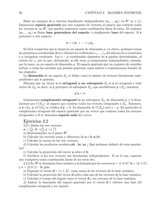 30 CAPÍTULO 2. ÁLGEBRA MATRICIAL
Dado un conjunto de p vectores linealmente independientes (x1, ..., xp), en <n
(p ≤ n),
llamaremos espacio generado por este conjunto de vectores al espacio que contiene todos
los vectores z, en <n
, que pueden expresarse como combinación lineal de éstos. El conjunto
(x1, ..., xp) se llama base generadora del espacio, o simplemente base del espacio. Si z
pertenece a este espacio:
z = c1x1 + ... + cpxp.
Es fácil comprobar que z estará en un espacio de dimensión p: en efecto, podemos tomar
las primeras p coordenadas de z y obtener los coeÞcientes c1, ..., cp del sistema de p ecuaciones
y p incógnitas resultante. Las n − p coordenadas siguientes de z quedan determinadas, al
estarlo los ci, por lo que, obviamente, z sólo tiene p componentes independientes, estando,
por lo tanto, en un espacio de dimensión p. El espacio generado por un conjunto de variables
incluye a todas las variables que pueden generarse como índices o combinaciones lineales de
las originales.
La dimensión de un espacio Ep se deÞne como el número de vectores linealmente inde-
pendientes que lo generan.
Diremos que un vector x es ortogonal a un subespacio Ep si x es ortogonal a todo
vector de Ep, es decir, si y pertenece al subespacio Ep, que escribiremos y ∈Ep, entonces:
y0
x = 0.
Llamaremos complemento ortogonal de un subespacio Ep, de dimensión p, y lo deno-
taremos por C(Ep), al espacio que contiene todos los vectores ortogonales a Ep. Entonces,
si x ∈Ep, y ∈C(Ep) se veriÞca x0
y = 0. La dimensión de C(Ep) será n − p. En particular el
complemento ortogonal del espacio generado por un vector que contiene todos los vectores
ortogonales a él se denomina espacio nulo del vector.
Ejercicios 2.2
2.2.1 Dados los tres vectores
a =
¡1
2
¢
, b =
¡2
1
¢
, c =
¡−2
1
¢
a) Representarlos en el plano <2
.
b) Calcular los vectores suma y diferencia de a y b, a±b.
c) Calcular la norma de los tres vectores.
d) Calcular los productos escalares,ab , bc, ac.¿ Qué podemos deducir de estos produc-
tos?
e) Calcular la proyección del vector a sobre el b.
f) JustiÞcar si los tres vectores son linealmente independientes. Si no lo son, expresar
uno cualquiera como combinación lineal de los otros dos.
2.2.2 En <3
se denomina base canónica a la formada por los vectores a = (1, 0, 0)0
, b = (0, 1, 0)0
,
y c = (0, 0, 1). Se pide
a) Expresar el vector d = (1, 1, 2)0
, como suma de los vectores de la base canónica.
b) Calcular la proyección del vector d sobre cada uno de los vectores de la base canónica.
c) Calcular el coseno del ángulo entre el vector d y los vectores de la base canónica.
d) Indicar la dimensión del espacio generado por el vector d y obtener una base del
complemento ortogonal a ese espacio.
 