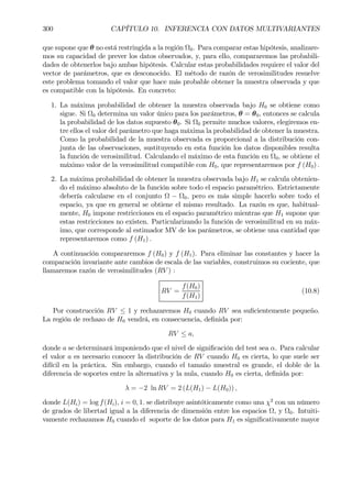 300 CAPÍTULO 10. INFERENCIA CON DATOS MULTIVARIANTES
que supone que θ no está restringida a la región Ω0. Para comparar estas hipótesis, analizare-
mos su capacidad de prever los datos observados, y, para ello, compararemos las probabili-
dades de obtenerlos bajo ambas hipótesis. Calcular estas probabilidades requiere el valor del
vector de parámetros, que es desconocido. El método de razón de verosimilitudes resuelve
este problema tomando el valor que hace más probable obtener la muestra observada y que
es compatible con la hipótesis. En concreto:
1. La máxima probabilidad de obtener la muestra observada bajo H0 se obtiene como
sigue. Si Ω0 determina un valor único para los parámetros, θ = θ0, entonces se calcula
la probabilidad de los datos supuesto θ0. Si Ω0 permite muchos valores, elegiremos en-
tre ellos el valor del parámetro que haga máxima la probabilidad de obtener la muestra.
Como la probabilidad de la muestra observada es proporcional a la distribución con-
junta de las observaciones, sustituyendo en esta función los datos disponibles resulta
la función de verosimilitud. Calculando el máximo de esta función en Ω0, se obtiene el
máximo valor de la verosimilitud compatible con H0, que representaremos por f (H0) .
2. La máxima probabilidad de obtener la muestra observada bajo H1 se calcula obtenien-
do el máximo absoluto de la función sobre todo el espacio paramétrico. Estrictamente
debería calcularse en el conjunto Ω − Ω0, pero es más simple hacerlo sobre todo el
espacio, ya que en general se obtiene el mismo resultado. La razón es que, habitual-
mente, H0 impone restricciones en el espacio paramétrico mientras que H1 supone que
estas restricciones no existen. Particularizando la función de verosimilitud en su máx-
imo, que corresponde al estimador MV de los parámetros, se obtiene una cantidad que
representaremos como f (H1) .
A continuación compararemos f (H0) y f (H1). Para eliminar las constantes y hacer la
comparación invariante ante cambios de escala de las variables, construimos su cociente, que
llamaremos razón de verosimilitudes (RV ) :
RV =
f(H0)
f(H1)
(10.8)
Por construcción RV ≤ 1 y rechazaremos H0 cuando RV sea suÞcientemente pequeño.
La región de rechazo de H0 vendrá, en consecuencia, deÞnida por:
RV ≤ a,
donde a se determinará imponiendo que el nivel de signiÞcación del test sea α. Para calcular
el valor a es necesario conocer la distribución de RV cuando H0 es cierta, lo que suele ser
difícil en la práctica. Sin embargo, cuando el tamaño muestral es grande, el doble de la
diferencia de soportes entre la alternativa y la nula, cuando H0 es cierta, deÞnida por:
λ = −2 ln RV = 2 (L(H1) − L(H0)) ,
donde L(Hi) = log f(Hi), i = 0, 1. se distribuye asintóticamente como una χ2
con un número
de grados de libertad igual a la diferencia de dimensión entre los espacios Ω, y Ω0. Intuiti-
vamente rechazamos H0 cuando el soporte de los datos para H1 es signiÞcativamente mayor
 