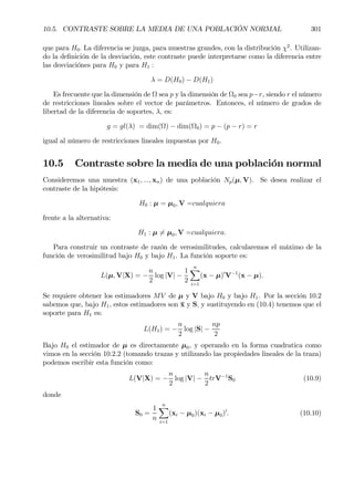 10.5. CONTRASTE SOBRE LA MEDIA DE UNA POBLACIÓN NORMAL 301
que para H0. La diferencia se juzga, para muestras grandes, con la distribución χ2
. Utilizan-
do la deÞnición de la desviación, este contraste puede interpretarse como la diferencia entre
las desviaciónes para H0 y para H1 :
λ = D(H0) − D(H1)
Es frecuente que la dimensión de Ω sea p y la dimensión de Ω0 sea p−r, siendo r el número
de restricciones lineales sobre el vector de parámetros. Entonces, el número de grados de
libertad de la diferencia de soportes, λ, es:
g = gl(λ) = dim(Ω) − dim(Ω0) = p − (p − r) = r
igual al número de restricciones lineales impuestas por H0.
10.5 Contraste sobre la media de una población normal
Consideremos una muestra (x1, ..., xn) de una población Np(µ, V). Se desea realizar el
contraste de la hipótesis:
H0 : µ = µ0, V =cualquiera
frente a la alternativa:
H1 : µ 6= µ0, V =cualquiera.
Para construir un contraste de razón de verosimilitudes, calcularemos el máximo de la
función de verosimilitud bajo H0 y bajo H1. La función soporte es:
L(µ, V|X) = −
n
2
log |V| −
1
2
nX
i=1
(x − µ)0
V−1
(x − µ).
Se requiere obtener los estimadores MV de µ y V bajo H0 y bajo H1. Por la sección 10.2
sabemos que, bajo H1, estos estimadores son ¯x y S, y sustituyendo en (10.4) tenemos que el
soporte para H1 es:
L(H1) = −
n
2
log |S| −
np
2
Bajo H0 el estimador de µ es directamente µ0, y operando en la forma cuadratica como
vimos en la sección 10.2.2 (tomando trazas y utilizando las propiedades lineales de la traza)
podemos escribir esta función como:
L(V|X) = −
n
2
log |V| −
n
2
trV−1
S0 (10.9)
donde
S0 =
1
n
nX
i=1
(xi − µ0)(xi − µ0)0
. (10.10)
 