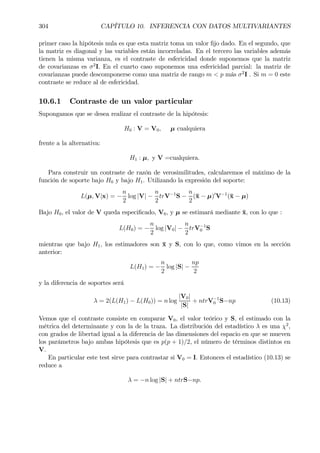 304 CAPÍTULO 10. INFERENCIA CON DATOS MULTIVARIANTES
primer caso la hipótesis nula es que esta matriz toma un valor Þjo dado. En el segundo, que
la matriz es diagonal y las variables están incorreladas. En el tercero las variables además
tienen la misma varianza, es el contraste de esfericidad donde suponemos que la matriz
de covarianzas es σ2
I. En el cuarto caso suponemos una esfericidad parcial: la matriz de
covarianzas puede descomponerse como una matriz de rango m < p más σ2
I . Si m = 0 este
contraste se reduce al de esfericidad.
10.6.1 Contraste de un valor particular
Supongamos que se desea realizar el contraste de la hipótesis:
H0 : V = V0, µ cualquiera
frente a la alternativa:
H1 : µ, y V =cualquiera.
Para construir un contraste de razón de verosimilitudes, calcularemos el máximo de la
función de soporte bajo H0 y bajo H1. Utilizando la expresión del soporte:
L(µ, V|x) = −
n
2
log |V| −
n
2
trV−1
S −
n
2
(¯x − µ)0
V−1
(¯x − µ)
Bajo H0, el valor de V queda especiÞcado, V0, y µ se estimará mediante ¯x, con lo que :
L(H0) = −
n
2
log |V0| −
n
2
trV−1
0 S
mientras que bajo H1, los estimadores son ¯x y S, con lo que, como vimos en la sección
anterior:
L(H1) = −
n
2
log |S| −
np
2
y la diferencia de soportes será
λ = 2(L(H1) − L(H0)) = n log
|V0|
|S|
+ ntrV−1
0 S−np (10.13)
Vemos que el contraste consiste en comparar V0, el valor teórico y S, el estimado con la
métrica del determinante y con la de la traza. La distribución del estadístico λ es una χ2
,
con grados de libertad igual a la diferencia de las dimensiones del espacio en que se mueven
los parámetros bajo ambas hipótesis que es p(p + 1)/2, el número de términos distintos en
V.
En particular este test sirve para contrastar si V0 = I. Entonces el estadístico (10.13) se
reduce a
λ = −n log |S| + ntrS−np.
 
