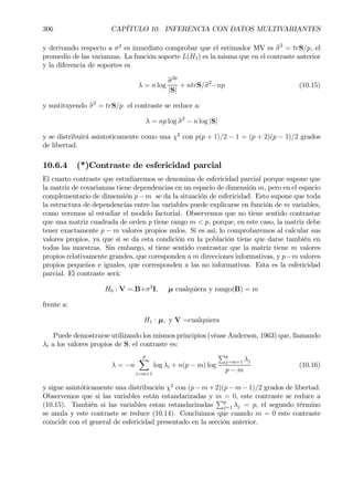 306 CAPÍTULO 10. INFERENCIA CON DATOS MULTIVARIANTES
y derivando respecto a σ2
es inmediato comprobar que el estimador MV es bσ2
= trS/p, .el
promedio de las varianzas. La función soporte L(H1) es la misma que en el contraste anterior
y la diferencia de soportes es
λ = n log
bσ2p
|S|
+ ntrS/bσ2
−np (10.15)
y sustituyendo bσ2
= trS/p el contraste se reduce a:
λ = np log bσ2
− n log |S|
y se distribuirá asintoticamente como una χ2
con p(p + 1)/2 − 1 = (p + 2)(p − 1)/2 grados
de libertad.
10.6.4 (*)Contraste de esfericidad parcial
El cuarto contraste que estudiaremos se denomina de esfericidad parcial porque supone que
la matriz de covarianzas tiene dependencias en un espacio de dimensión m, pero en el espacio
complementario de dimensión p−m se da la situación de esfericidad. Esto supone que toda
la estructura de dependencias entre las variables puede explicarse en función de m variables,
como veremos al estudiar el modelo factorial. Observemos que no tiene sentido contrastar
que una matriz cuadrada de orden p tiene rango m < p, porque, en este caso, la matriz debe
tener exactamente p − m valores propios nulos. Si es así, lo comprobaremos al calcular sus
valores propios, ya que si se da esta condición en la población tiene que darse también en
todas las muestras. Sin embargo, sí tiene sentido contrastar que la matriz tiene m valores
propios relativamente grandes, que coresponden a m direcciones informativas, y p−m valores
propios pequeños e iguales, que corresponden a las no informativas. Esta es la esfericidad
parcial. El contraste será:
H0 : V = B+σ2
I, µ cualquiera y rango(B) = m
frente a:
H1 : µ, y V =cualquiera
Puede demostrarse utilizando los mismos principios (véase Anderson, 1963) que, llamando
λi a los valores propios de S, el contraste es:
λ = −n
p
X
i=m+1
log λi + n(p − m) log
Pp
j=m+1 λj
p − m
(10.16)
y sigue asintóticamente una distribución χ2
con (p−m+2)(p−m−1)/2 grados de libertad.
Observemos que si las variables están estandarizadas y m = 0, este contraste se reduce a
(10.15). También si las variables estan estandarizadas
Pp
j=1 λj = p, el segundo término
se anula y este contraste se reduce (10.14). Concluimos que cuando m = 0 este contraste
coincide con el general de esfericidad presentado en la sección anterior.
 