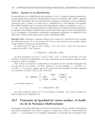 10.7. CONTRASTE DE IGUALDAD DE VARIAS MEDIAS: EL ANÁLISIS DE LA VARIANZA MULT
10.6.5 Ajustes en la distribución
La aproximación de la distribución del estadístico λ a la χ2
cuando el tamaño muestral no
es muy grande puede mejorarse introduciendo factores de corrección. Box (1949) y Bartlett
(1954) han demostrado que las aproximaciones mejoran si sutituimos en los estadísticos
anteriores n por nc donde nc es menor que n y dependen de p y del contraste. Por ejemplo,
Box (1949) demostró que el contraste de independencia mejora si sutituimos n por nc =
n− (2p+11)/2. Estas correciones pueden ser importantes si el tamaño muestral es pequeño,
p es grande y el estadístico obtenido esta cerca del valor crítico, pero no van a ser importantes
si p/n es pequeño y el estadístico resultante es claramente conluyente en cualquiera de las
direcciones. El lector interesado puede acudir a Muirhead (1982).
Ejemplo 10.2 Contrastar si podemos admitir que la matriz de covarianzas de las medidas
de calidad del ejercicio 10.1 es de la forma σ2
I. Si no es así contrastar si las variables aunque
tengan distinta varianza son independientes.
La estimación de bσ2
bajo la nula es trS/p = (10 + 12 + 4)/3 = 8, 67. Por otro lado se
comprueba que |S| = 146. Entonces
λ = 60 log 8, 67 − 20 log 146 = 29.92
que debe compararse con una χ2
con (3 + 2)(3 − 1)/2 = 5 grados de libertad, y el valor
obtenido es claramente signiÞcativo, por lo que rechazamos que las variables tengan la misma
varianza y estén incorreladas.
Para realizar el contraste de independencia transformemos las variables dividiendo cada
una de ellas por su varianza. Es decir, pasamos a nuevas variables z1 = x1/
√
10, z2 =
x2/
√
12, z3 = x3/
√
4, que tendrán matriz de covarianzas, llamando D a la matriz diagonal
con elementos (1/
√
10, 1/
√
12, 1/
√
4), tendremos:
Vz = DVxD0
=


1 0.3651 −0.7906
0.3651 1 −0.4330
−0.7906 −0.4330 1

 = Rx
y el contraste ahora es
λ = −20 log 0, 304 = 23.8
que debe compararse ahora con χ2
con 3 grados de libertad, con lo que se rechaza sin
duda la hipótesis de independencia.
10.7 Contraste de igualdad de varias medias: el Análi-
sis de la Varianza Multivariante
Supongamos que hemos observado una muestra de tamaño n de una variable p dimensional
que puede estratiÞcarse en G clases o grupos, de manera que existen n1 observaciones del
grupo 1, ...., nG del grupo G. Un problema importante es contrastar que las medias de las
 