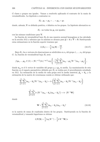 308 CAPÍTULO 10. INFERENCIA CON DATOS MULTIVARIANTES
G clases o grupos son iguales. Vamos a resolverlo aplicando el contraste de la razón de
verosimilitudes. La hipótesis a contrastar es:
H0 : µ1 = µ2 = ... = µG = µ;
donde, además, V es deÞnida positiva, e idéntica en los grupos. La hipótesis alternativa es:
H1 : no todas las µi son iguales;
con las mismas condiciones para V.
La función de verosimilitud bajo H0 de una muestra normal homogénea se ha calculado
en la sección 10.2 y sabemos que su máximo se alcanza para bµ = x y bV = S. Sustituyendo
estas estimaciones en la función soporte tenemos que
L(H0) = −
n
2
log |S| −
np
2
. (10.17)
Bajo H1, los n vectores de observaciones se subdividen en n1 del grupo 1, ...., nG del grupo
G. La función de verosimilitud bajo H1 será:
f(µ1, ..., µp, V |X) = |V|−n/2
(2π)−np/2
exp
(
−
1
2
GX
g=1
ng
X
h=1
(xhg − µg)0
V−1
(xhg − µg)
)
,
donde xhg es el h vector de variables del grupo g, y µg su media. La maximización de esta
función en el espacio paramétrico deÞnido por H1 se realiza por el procedimiento estudiado
en 10.2. La estimación de la media de cada grupo será la media muestral, bµg = xg, y la
estimación de la matriz de covarianzas común se obtiene utilizando que:
GX
g=1
ng
X
h=1
(xhg − xg)0
V−1
(xhg − xg) = tr
Ã GX
g=1
ng
X
h=1
(xhg − xg)0
V−1
(xhg − xg)
!
GX
g=1
ng
X
h=1
tr
¡
V−1
(xhg − ¯xg)(xhg − ¯xg)0
¢
= tr
¡
V−1
W
¢
donde
W =
GX
g=1
ng
X
h=1
(xhg − ¯xg)(xhg − ¯xg)0
(10.18)
es la matriz de suma de cuadrados dentro de los grupos. Sustituyendo en la función de
verosimilitud y tomando logaritmos se obtiene
L(V|X) =
n
2
log |V−1
| −
n
2
trV−1
W/n
 