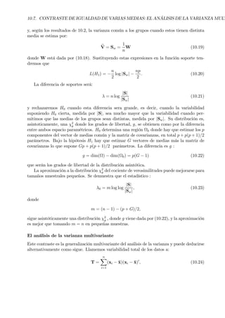 10.7. CONTRASTE DE IGUALDAD DE VARIAS MEDIAS: EL ANÁLISIS DE LA VARIANZA MULT
y, según los resultados de 10.2, la varianza común a los grupos cuando estos tienen distinta
media se estima por:
bV = Sw =
1
n
W (10.19)
donde W está dada por (10.18). Sustituyendo estas expresiones en la función soporte ten-
dremos que
L(H1) = −
n
2
log |Sw| −
np
2
. (10.20)
La diferencia de soportes será:
λ = n log
|S|
|Sw|
(10.21)
y rechazaremos H0 cuando esta diferencia sera grande, es decir, cuando la variabilidad
suponiendo H0 cierta, medida por |S|, sea mucho mayor que la variabilidad cuando per-
mitimos que las medias de los grupos sean distintas, medida por |Sw|. Su distribución es,
asintoticamente, una χ2
g donde los grados de libertad, g, se obtienen como por la diferencia
entre ambos espacio paramétricos. H0 determina una región Ω0 donde hay que estimar los p
componentes del vector de medias común y la matriz de covarianzas, en total p + p(p + 1)/2
parámetros. Bajo la hipótesis H1 hay que estimar G vectores de medias más la matriz de
covarianzas lo que supone Gp + p(p + 1)/2 parámetros. La diferencia es g :
g = dim(Ω) − dim(Ω0) = p(G − 1) (10.22)
que serán los grados de libertad de la distribución asintótica.
La aproximación a la distribución χ2
g del cociente de verosimilitudes puede mejorarse para
tamaños muestrales pequeños. Se demuestra que el estadístico :
λ0 = m log log
|S|
|Sw|
, (10.23)
donde
m = (n − 1) − (p + G)/2,
sigue asintóticamente una distribución χ2
g , donde g viene dada por (10.22), y la aproximación
es mejor que tomando m = n en pequeñas muestras.
El análisis de la varianza multivariante
Este contraste es la generalización multivariante del análisis de la varianza y puede deducirse
alternativamente como sigue. Llamemos variabilidad total de los datos a:
T =
nX
i=1
(xi − ¯x)(xi − ¯x)0
, (10.24)
 