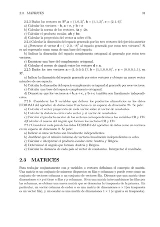 2.3. MATRICES 31
2.2.3 Dados los vectores en <3
, a = (1, 0, 2)0
, b = (1, 1, 2)0
, c = (2, 1, 6)0
.
a) Calcular los vectores −b, a + c, y b + c
b) Calcular la norma de los vectores, 4a y -2c.
c) Calcular el producto escalar, ab y bc.
d) Calcular la proyección del vector a sobre el b.
2.2.4 Calcular la dimensión del espacio generado por los tres vectores del ejercicio anterior
a) ¿Pertenece el vector d = (−2, 0, −8)0
al espacio generado por estos tres vectores? Si
es así expresarlo como suma de una base del espacio.
b) Indicar la dimensión del espacio complemento ortogonal al generado por estos tres
vectores.
c) Encontrar una base del complemento ortogonal.
d) Calcular el coseno de ángulo entre los vectores d y a.
2.2.5 Dados los tres vectores a = (1, 0, 0, 0, 1)0
, b = (1, 1, 0, 0, 0)0
, y c = (0, 0, 0, 1, 1), en
<5
.
a) Indicar la dimensión del espacio generado por estos vectores y obtener un nuevo vector
miembro de ese espacio.
b) Calcular la dimensión del espacio complemento ortogonal al generado por esos vectores.
c) Calcular una base del espacio complemento ortogonal.
d) Demostrar que los vectores a + b, a + c, y b + c también son linealmente independi-
entes.
2.2.6 Considerar las 9 variables que deÞnen los productos alimenticios en los datos
EUROALI del apéndice de datos como 9 vectores en un espacio de dimensión 25. Se pide:
a) Calcular el vector proyección de cada vector sobre el vector de constantes.
b) Calcular la distancia entre cada vector y el vector de constantes.
c) Calcular el producto escalar de los vectores correspondientes a las variables CR y CB.
d)Calcular el coseno del ángulo que forman los vectores CR y CB.
2.2.7 Considerar cada país de los datos EUROALI del apéndice de datos como un vectores
en un espacio de dimensión 9. Se pide:
a) Indicar si estos vectores son linealmente independientes
b) JustiÞcar que el número máximo de vectores linealmente independientes es ocho.
c) Calcular e interpretar el producto escalar entre Austria y Bélgica.
d) Determinar el ángulo que forman Austria y Bélgica.
e) Calcular la distancia de cada país al vector de constantes. Interpretar el resultado.
2.3 MATRICES
Para trabajar conjuntamente con p variables o vectores deÞnimos el concepto de matriz.
Una matriz es un conjunto de números dispuestos en Þlas y columnas y puede verse como un
conjunto de vectores columna o un conjunto de vectores Þla. Diremos que una matriz tiene
dimensiones n×p si tiene n Þlas y p columnas. Si en una matriz intercambiamos las Þlas por
las columnas, se obtiene una nueva matriz que se denomina la traspuesta de la primera. En
particular, un vector columna de orden n es una matriz de dimensiones n × 1(su traspuesta
es un vector Þla), y un escalar es una matriz de dimensiones 1 × 1 (e igual a su traspuesta).
 